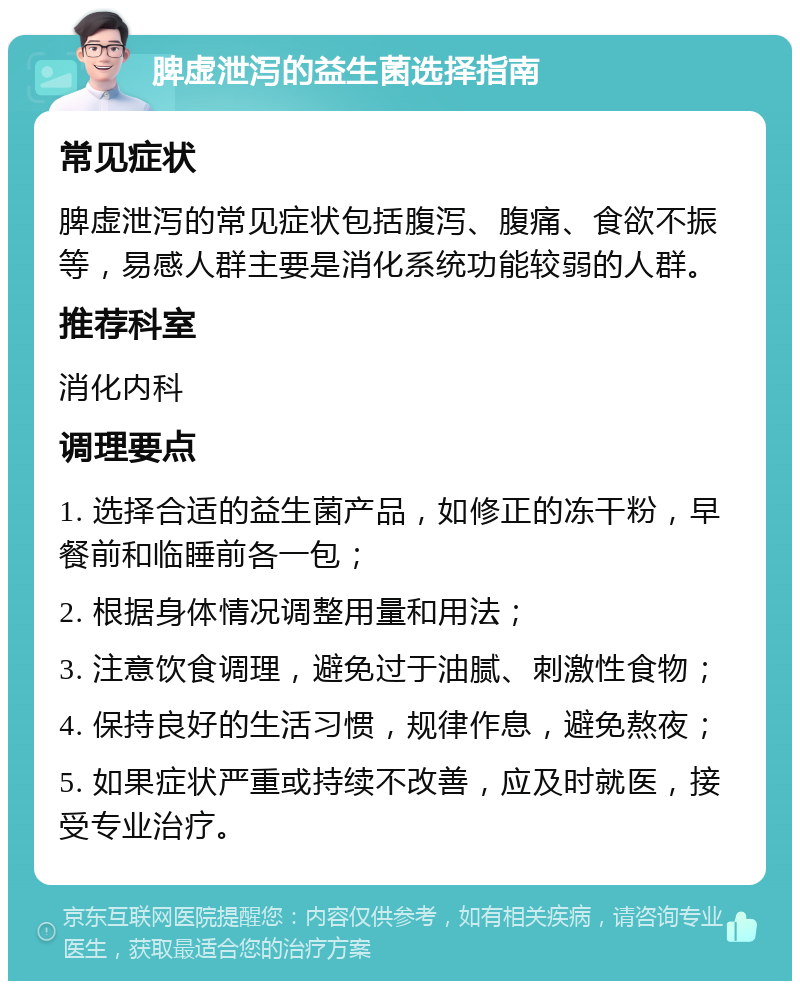 脾虚泄泻的益生菌选择指南 常见症状 脾虚泄泻的常见症状包括腹泻、腹痛、食欲不振等，易感人群主要是消化系统功能较弱的人群。 推荐科室 消化内科 调理要点 1. 选择合适的益生菌产品，如修正的冻干粉，早餐前和临睡前各一包； 2. 根据身体情况调整用量和用法； 3. 注意饮食调理，避免过于油腻、刺激性食物； 4. 保持良好的生活习惯，规律作息，避免熬夜； 5. 如果症状严重或持续不改善，应及时就医，接受专业治疗。