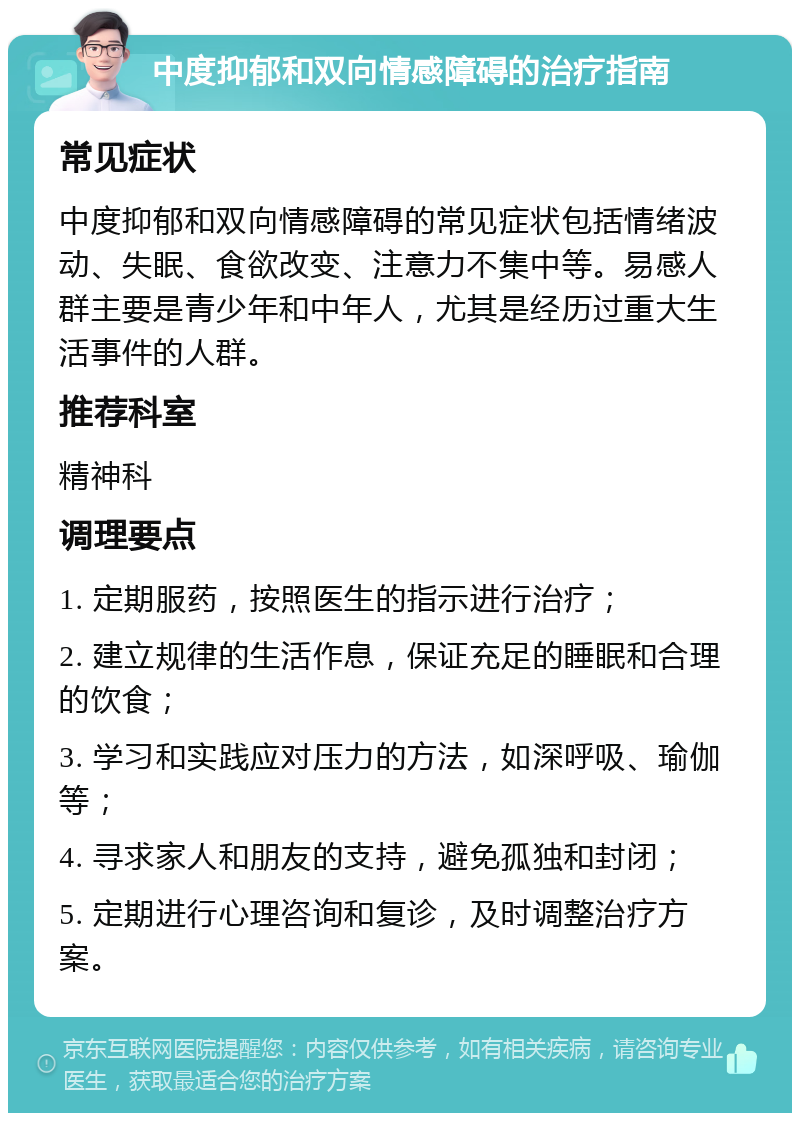 中度抑郁和双向情感障碍的治疗指南 常见症状 中度抑郁和双向情感障碍的常见症状包括情绪波动、失眠、食欲改变、注意力不集中等。易感人群主要是青少年和中年人，尤其是经历过重大生活事件的人群。 推荐科室 精神科 调理要点 1. 定期服药，按照医生的指示进行治疗； 2. 建立规律的生活作息，保证充足的睡眠和合理的饮食； 3. 学习和实践应对压力的方法，如深呼吸、瑜伽等； 4. 寻求家人和朋友的支持，避免孤独和封闭； 5. 定期进行心理咨询和复诊，及时调整治疗方案。