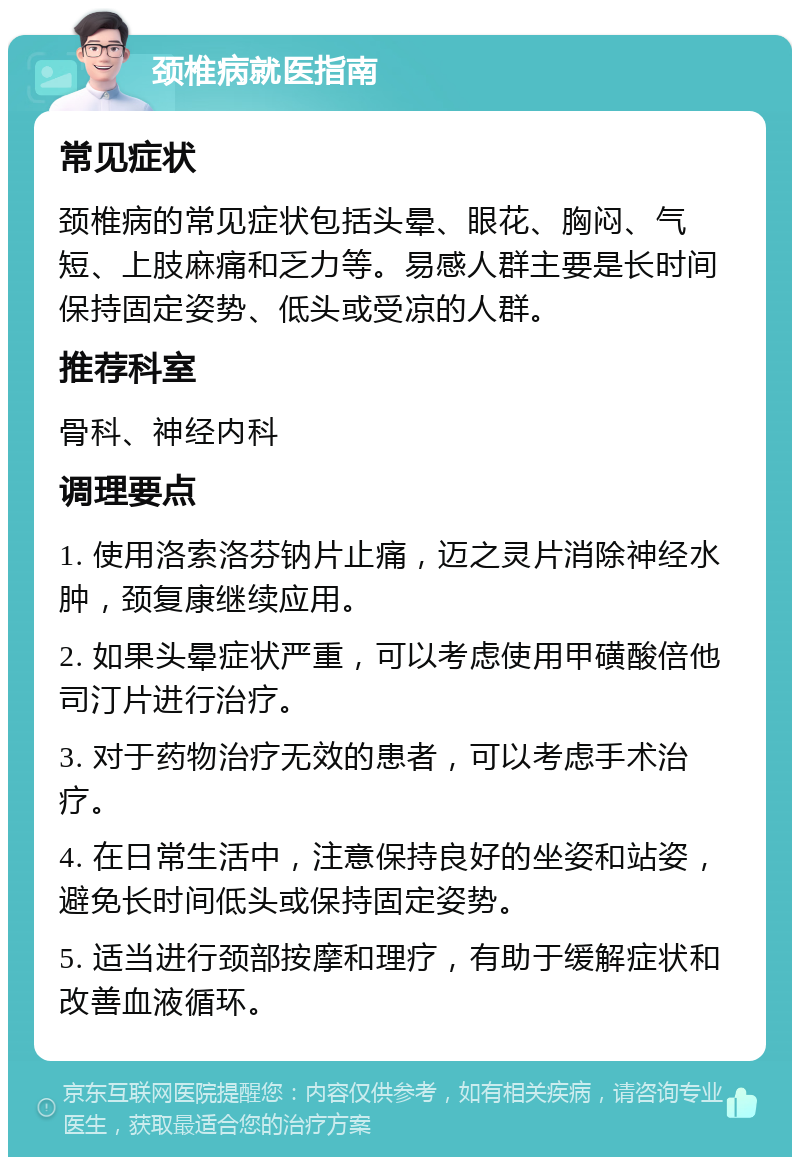 颈椎病就医指南 常见症状 颈椎病的常见症状包括头晕、眼花、胸闷、气短、上肢麻痛和乏力等。易感人群主要是长时间保持固定姿势、低头或受凉的人群。 推荐科室 骨科、神经内科 调理要点 1. 使用洛索洛芬钠片止痛，迈之灵片消除神经水肿，颈复康继续应用。 2. 如果头晕症状严重，可以考虑使用甲磺酸倍他司汀片进行治疗。 3. 对于药物治疗无效的患者，可以考虑手术治疗。 4. 在日常生活中，注意保持良好的坐姿和站姿，避免长时间低头或保持固定姿势。 5. 适当进行颈部按摩和理疗，有助于缓解症状和改善血液循环。