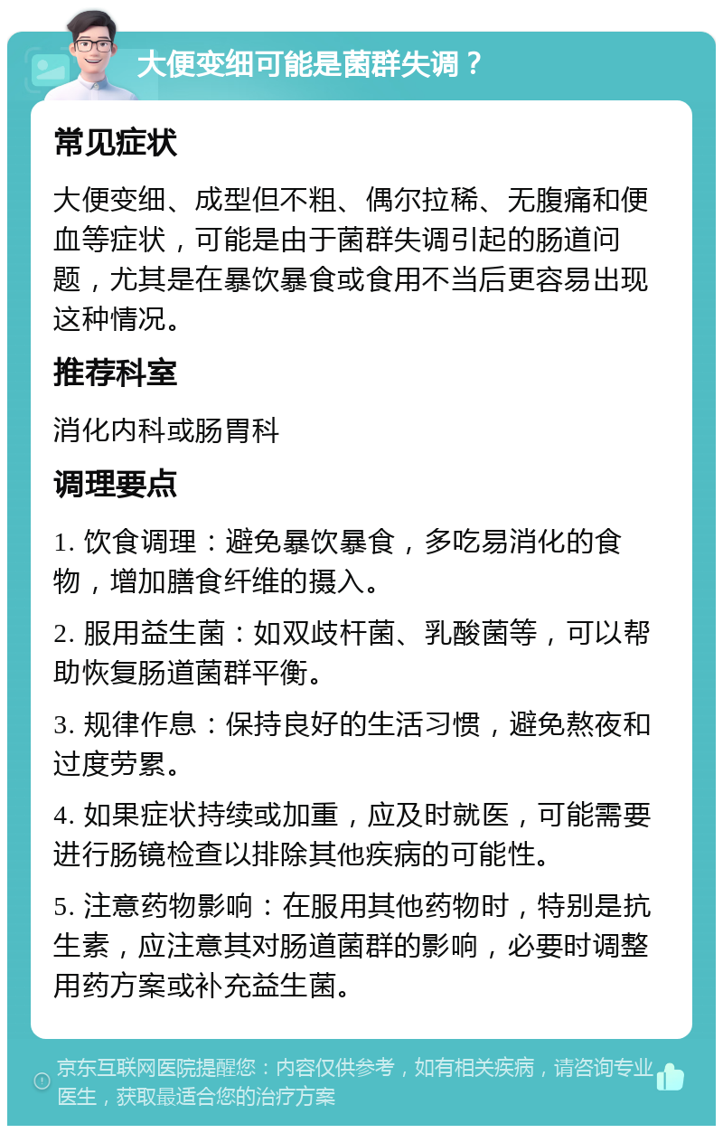 大便变细可能是菌群失调？ 常见症状 大便变细、成型但不粗、偶尔拉稀、无腹痛和便血等症状，可能是由于菌群失调引起的肠道问题，尤其是在暴饮暴食或食用不当后更容易出现这种情况。 推荐科室 消化内科或肠胃科 调理要点 1. 饮食调理：避免暴饮暴食，多吃易消化的食物，增加膳食纤维的摄入。 2. 服用益生菌：如双歧杆菌、乳酸菌等，可以帮助恢复肠道菌群平衡。 3. 规律作息：保持良好的生活习惯，避免熬夜和过度劳累。 4. 如果症状持续或加重，应及时就医，可能需要进行肠镜检查以排除其他疾病的可能性。 5. 注意药物影响：在服用其他药物时，特别是抗生素，应注意其对肠道菌群的影响，必要时调整用药方案或补充益生菌。