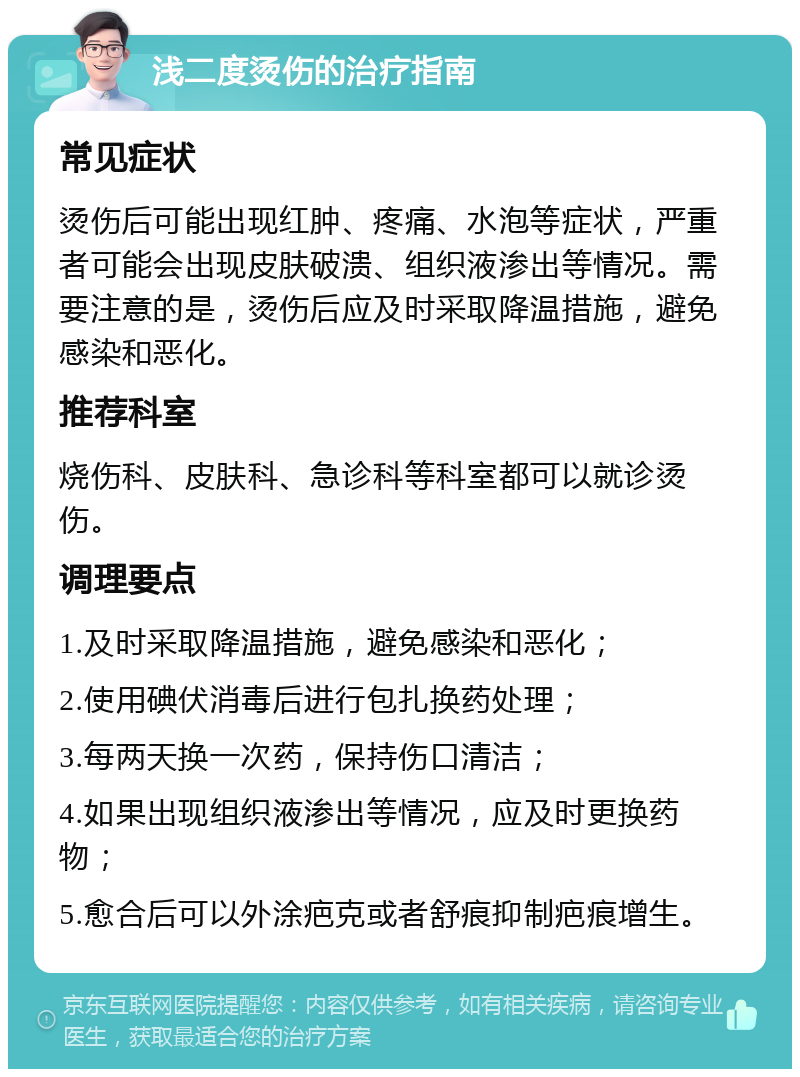 浅二度烫伤的治疗指南 常见症状 烫伤后可能出现红肿、疼痛、水泡等症状，严重者可能会出现皮肤破溃、组织液渗出等情况。需要注意的是，烫伤后应及时采取降温措施，避免感染和恶化。 推荐科室 烧伤科、皮肤科、急诊科等科室都可以就诊烫伤。 调理要点 1.及时采取降温措施，避免感染和恶化； 2.使用碘伏消毒后进行包扎换药处理； 3.每两天换一次药，保持伤口清洁； 4.如果出现组织液渗出等情况，应及时更换药物； 5.愈合后可以外涂疤克或者舒痕抑制疤痕增生。