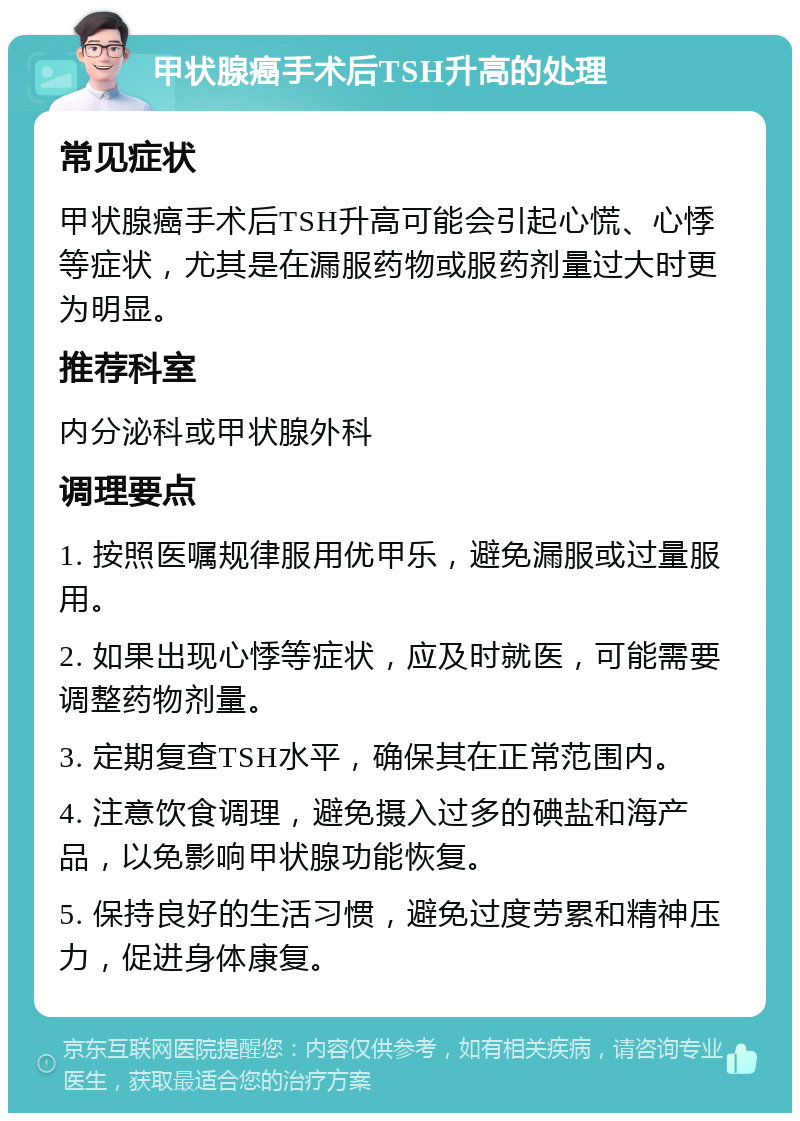 甲状腺癌手术后TSH升高的处理 常见症状 甲状腺癌手术后TSH升高可能会引起心慌、心悸等症状，尤其是在漏服药物或服药剂量过大时更为明显。 推荐科室 内分泌科或甲状腺外科 调理要点 1. 按照医嘱规律服用优甲乐，避免漏服或过量服用。 2. 如果出现心悸等症状，应及时就医，可能需要调整药物剂量。 3. 定期复查TSH水平，确保其在正常范围内。 4. 注意饮食调理，避免摄入过多的碘盐和海产品，以免影响甲状腺功能恢复。 5. 保持良好的生活习惯，避免过度劳累和精神压力，促进身体康复。