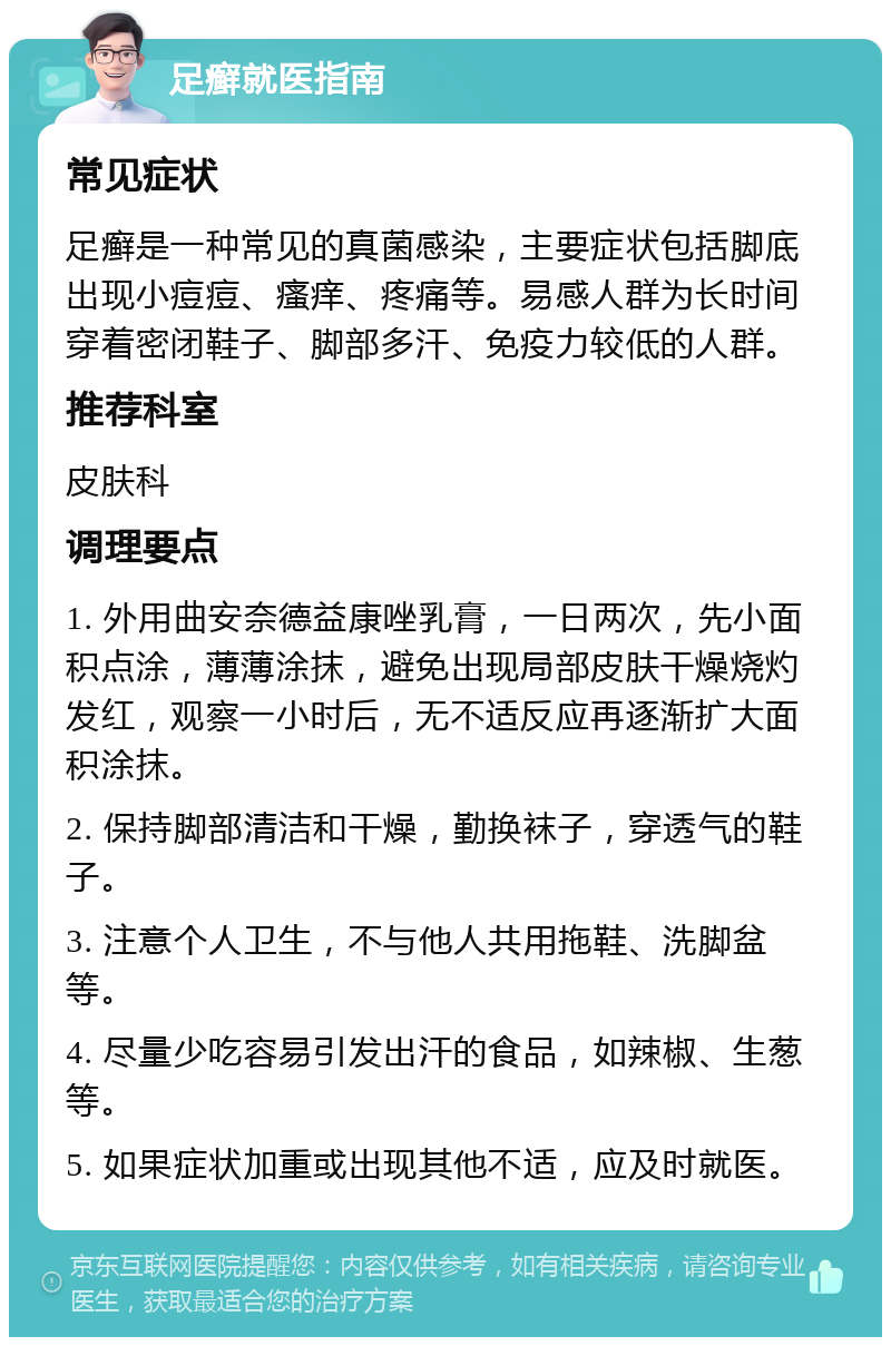 足癣就医指南 常见症状 足癣是一种常见的真菌感染，主要症状包括脚底出现小痘痘、瘙痒、疼痛等。易感人群为长时间穿着密闭鞋子、脚部多汗、免疫力较低的人群。 推荐科室 皮肤科 调理要点 1. 外用曲安奈德益康唑乳膏，一日两次，先小面积点涂，薄薄涂抹，避免出现局部皮肤干燥烧灼发红，观察一小时后，无不适反应再逐渐扩大面积涂抹。 2. 保持脚部清洁和干燥，勤换袜子，穿透气的鞋子。 3. 注意个人卫生，不与他人共用拖鞋、洗脚盆等。 4. 尽量少吃容易引发出汗的食品，如辣椒、生葱等。 5. 如果症状加重或出现其他不适，应及时就医。