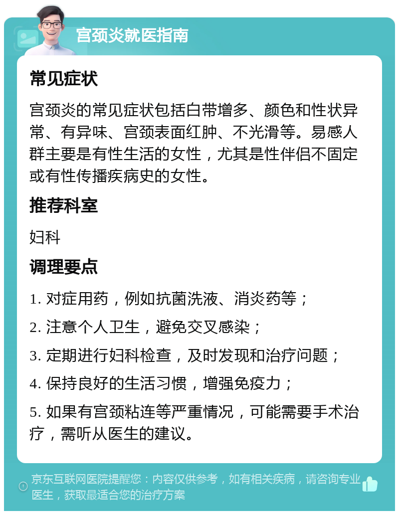 宫颈炎就医指南 常见症状 宫颈炎的常见症状包括白带增多、颜色和性状异常、有异味、宫颈表面红肿、不光滑等。易感人群主要是有性生活的女性，尤其是性伴侣不固定或有性传播疾病史的女性。 推荐科室 妇科 调理要点 1. 对症用药，例如抗菌洗液、消炎药等； 2. 注意个人卫生，避免交叉感染； 3. 定期进行妇科检查，及时发现和治疗问题； 4. 保持良好的生活习惯，增强免疫力； 5. 如果有宫颈粘连等严重情况，可能需要手术治疗，需听从医生的建议。