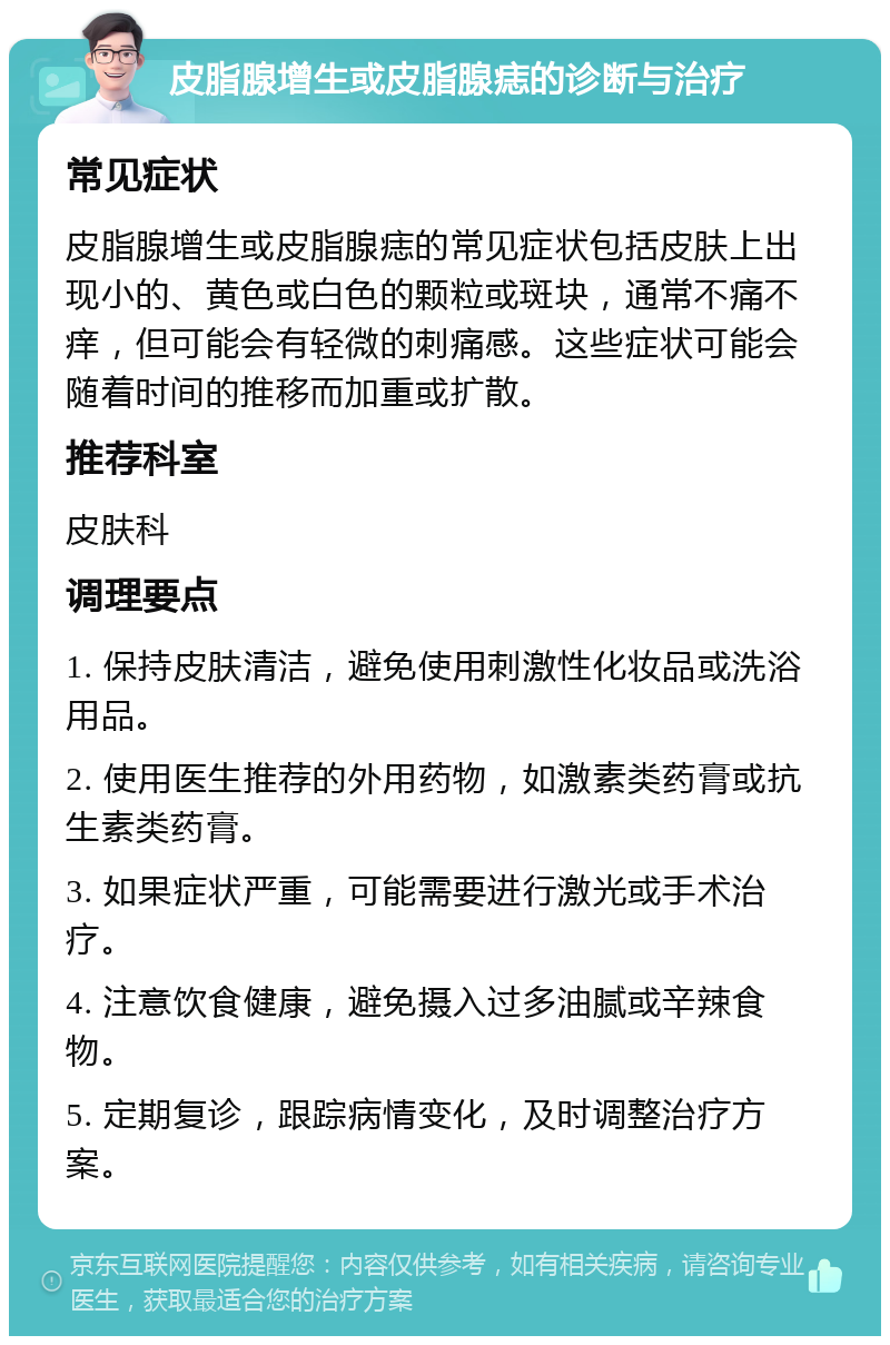 皮脂腺增生或皮脂腺痣的诊断与治疗 常见症状 皮脂腺增生或皮脂腺痣的常见症状包括皮肤上出现小的、黄色或白色的颗粒或斑块，通常不痛不痒，但可能会有轻微的刺痛感。这些症状可能会随着时间的推移而加重或扩散。 推荐科室 皮肤科 调理要点 1. 保持皮肤清洁，避免使用刺激性化妆品或洗浴用品。 2. 使用医生推荐的外用药物，如激素类药膏或抗生素类药膏。 3. 如果症状严重，可能需要进行激光或手术治疗。 4. 注意饮食健康，避免摄入过多油腻或辛辣食物。 5. 定期复诊，跟踪病情变化，及时调整治疗方案。