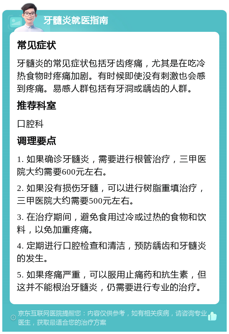 牙髓炎就医指南 常见症状 牙髓炎的常见症状包括牙齿疼痛，尤其是在吃冷热食物时疼痛加剧。有时候即使没有刺激也会感到疼痛。易感人群包括有牙洞或龋齿的人群。 推荐科室 口腔科 调理要点 1. 如果确诊牙髓炎，需要进行根管治疗，三甲医院大约需要600元左右。 2. 如果没有损伤牙髓，可以进行树脂重填治疗，三甲医院大约需要500元左右。 3. 在治疗期间，避免食用过冷或过热的食物和饮料，以免加重疼痛。 4. 定期进行口腔检查和清洁，预防龋齿和牙髓炎的发生。 5. 如果疼痛严重，可以服用止痛药和抗生素，但这并不能根治牙髓炎，仍需要进行专业的治疗。