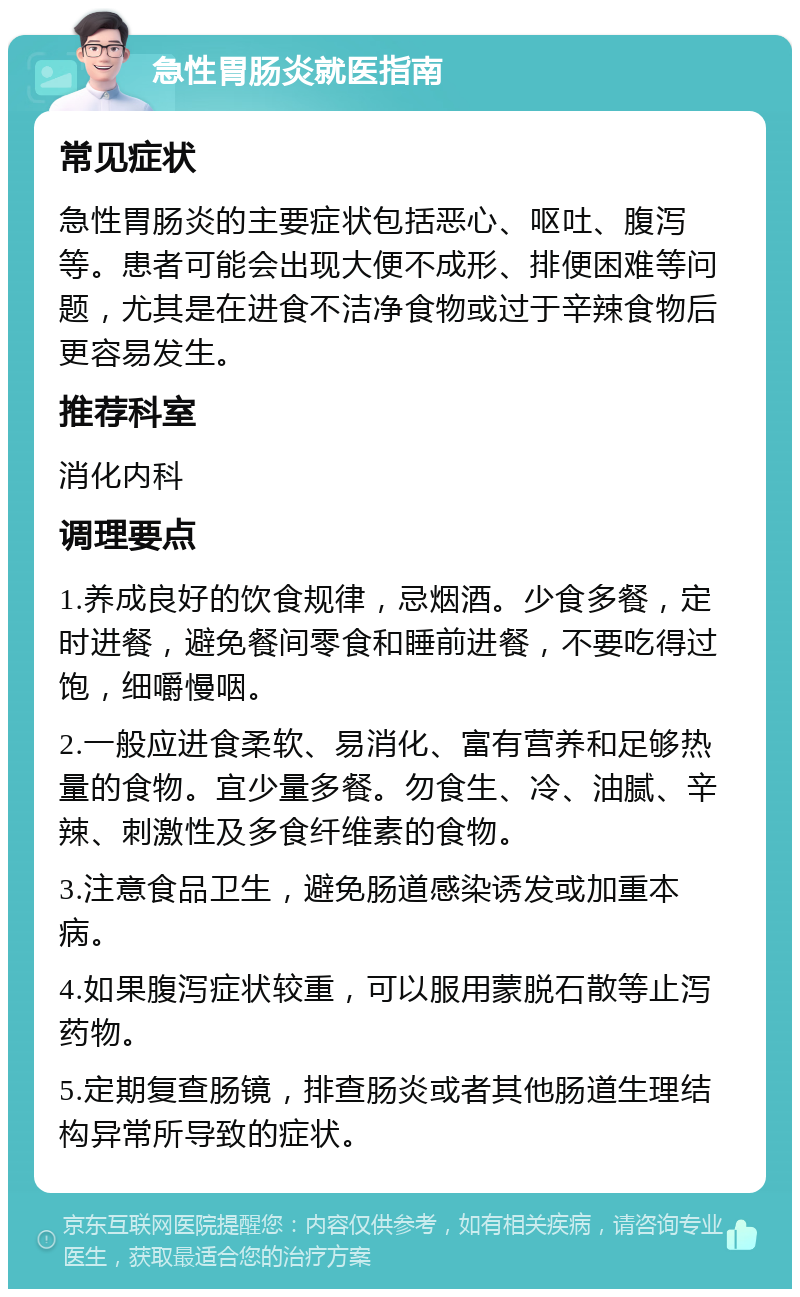 急性胃肠炎就医指南 常见症状 急性胃肠炎的主要症状包括恶心、呕吐、腹泻等。患者可能会出现大便不成形、排便困难等问题，尤其是在进食不洁净食物或过于辛辣食物后更容易发生。 推荐科室 消化内科 调理要点 1.养成良好的饮食规律，忌烟酒。少食多餐，定时进餐，避免餐间零食和睡前进餐，不要吃得过饱，细嚼慢咽。 2.一般应进食柔软、易消化、富有营养和足够热量的食物。宜少量多餐。勿食生、冷、油腻、辛辣、刺激性及多食纤维素的食物。 3.注意食品卫生，避免肠道感染诱发或加重本病。 4.如果腹泻症状较重，可以服用蒙脱石散等止泻药物。 5.定期复查肠镜，排查肠炎或者其他肠道生理结构异常所导致的症状。