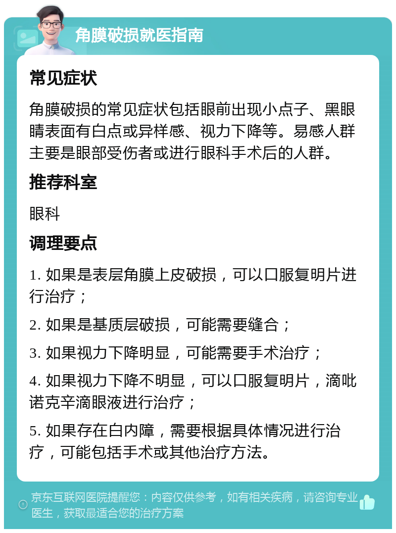 角膜破损就医指南 常见症状 角膜破损的常见症状包括眼前出现小点子、黑眼睛表面有白点或异样感、视力下降等。易感人群主要是眼部受伤者或进行眼科手术后的人群。 推荐科室 眼科 调理要点 1. 如果是表层角膜上皮破损，可以口服复明片进行治疗； 2. 如果是基质层破损，可能需要缝合； 3. 如果视力下降明显，可能需要手术治疗； 4. 如果视力下降不明显，可以口服复明片，滴吡诺克辛滴眼液进行治疗； 5. 如果存在白内障，需要根据具体情况进行治疗，可能包括手术或其他治疗方法。