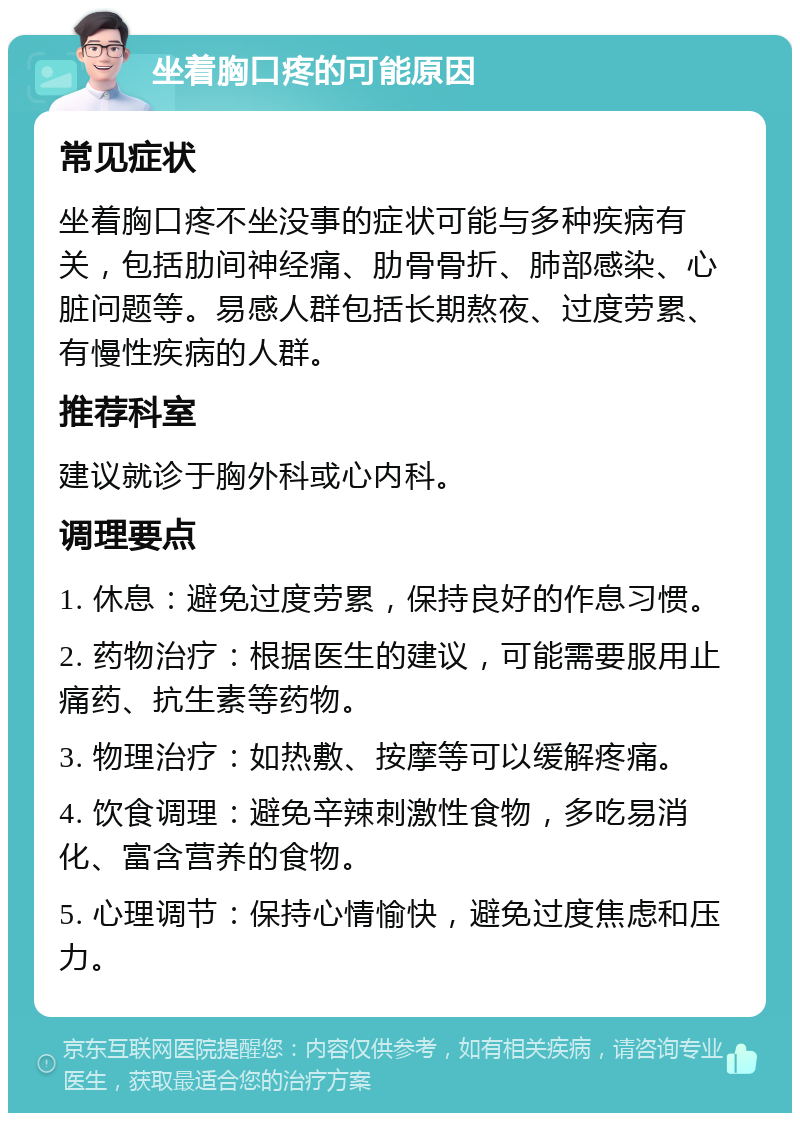 坐着胸口疼的可能原因 常见症状 坐着胸口疼不坐没事的症状可能与多种疾病有关，包括肋间神经痛、肋骨骨折、肺部感染、心脏问题等。易感人群包括长期熬夜、过度劳累、有慢性疾病的人群。 推荐科室 建议就诊于胸外科或心内科。 调理要点 1. 休息：避免过度劳累，保持良好的作息习惯。 2. 药物治疗：根据医生的建议，可能需要服用止痛药、抗生素等药物。 3. 物理治疗：如热敷、按摩等可以缓解疼痛。 4. 饮食调理：避免辛辣刺激性食物，多吃易消化、富含营养的食物。 5. 心理调节：保持心情愉快，避免过度焦虑和压力。