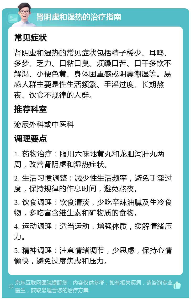 肾阴虚和湿热的治疗指南 常见症状 肾阴虚和湿热的常见症状包括精子稀少、耳鸣、多梦、乏力、口粘口臭、烦躁口苦、口干多饮不解渴、小便色黄、身体困重感或阴囊潮湿等。易感人群主要是性生活频繁、手淫过度、长期熬夜、饮食不规律的人群。 推荐科室 泌尿外科或中医科 调理要点 1. 药物治疗：服用六味地黄丸和龙胆泻肝丸两周，改善肾阴虚和湿热症状。 2. 生活习惯调整：减少性生活频率，避免手淫过度，保持规律的作息时间，避免熬夜。 3. 饮食调理：饮食清淡，少吃辛辣油腻及生冷食物，多吃富含维生素和矿物质的食物。 4. 运动调理：适当运动，增强体质，缓解情绪压力。 5. 精神调理：注意情绪调节，少思虑，保持心情愉快，避免过度焦虑和压力。