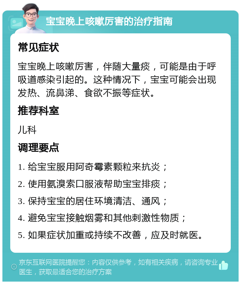 宝宝晚上咳嗽厉害的治疗指南 常见症状 宝宝晚上咳嗽厉害，伴随大量痰，可能是由于呼吸道感染引起的。这种情况下，宝宝可能会出现发热、流鼻涕、食欲不振等症状。 推荐科室 儿科 调理要点 1. 给宝宝服用阿奇霉素颗粒来抗炎； 2. 使用氨溴索口服液帮助宝宝排痰； 3. 保持宝宝的居住环境清洁、通风； 4. 避免宝宝接触烟雾和其他刺激性物质； 5. 如果症状加重或持续不改善，应及时就医。