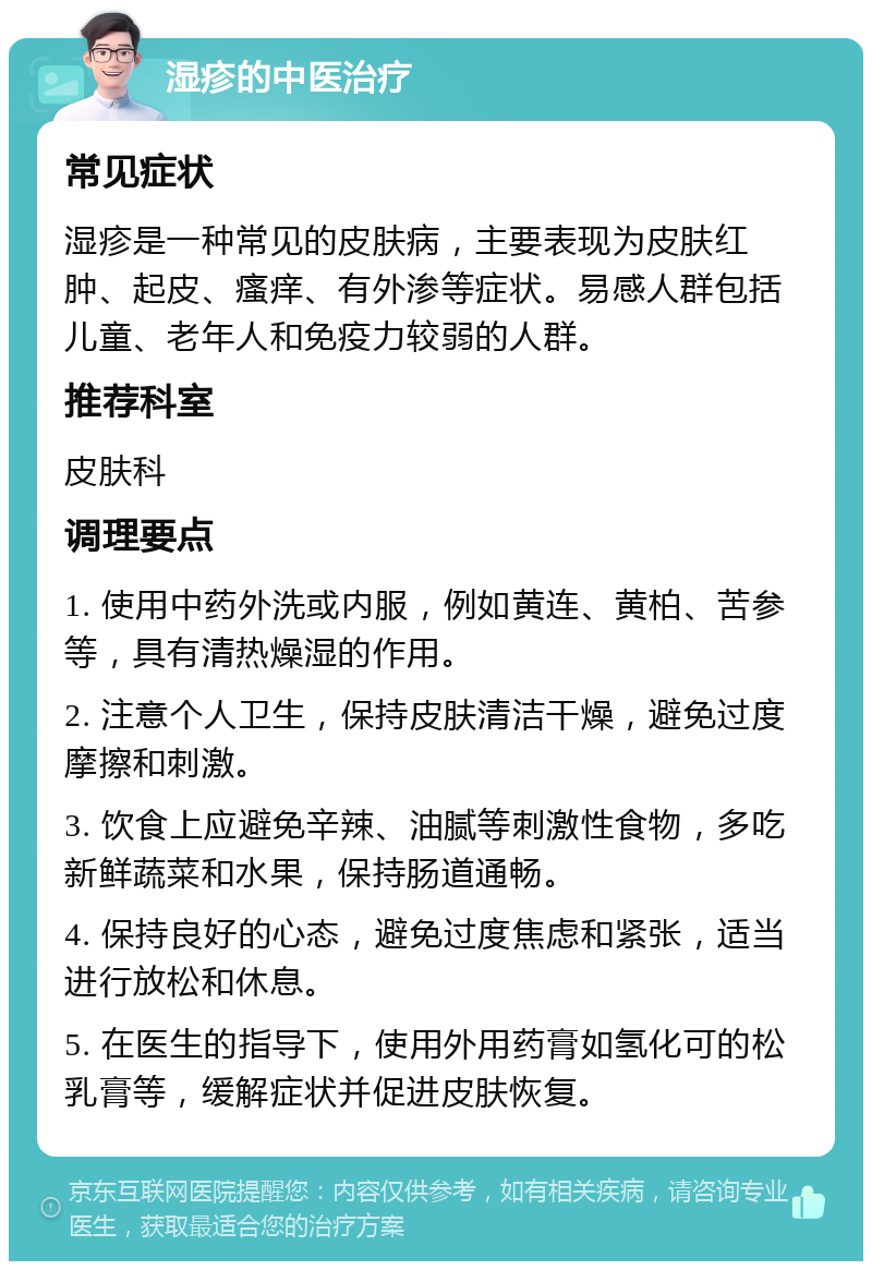 湿疹的中医治疗 常见症状 湿疹是一种常见的皮肤病，主要表现为皮肤红肿、起皮、瘙痒、有外渗等症状。易感人群包括儿童、老年人和免疫力较弱的人群。 推荐科室 皮肤科 调理要点 1. 使用中药外洗或内服，例如黄连、黄柏、苦参等，具有清热燥湿的作用。 2. 注意个人卫生，保持皮肤清洁干燥，避免过度摩擦和刺激。 3. 饮食上应避免辛辣、油腻等刺激性食物，多吃新鲜蔬菜和水果，保持肠道通畅。 4. 保持良好的心态，避免过度焦虑和紧张，适当进行放松和休息。 5. 在医生的指导下，使用外用药膏如氢化可的松乳膏等，缓解症状并促进皮肤恢复。