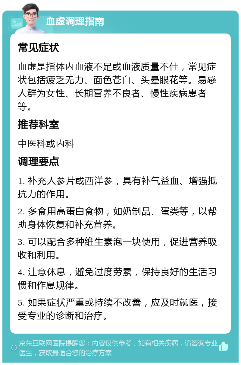 血虚调理指南 常见症状 血虚是指体内血液不足或血液质量不佳，常见症状包括疲乏无力、面色苍白、头晕眼花等。易感人群为女性、长期营养不良者、慢性疾病患者等。 推荐科室 中医科或内科 调理要点 1. 补充人参片或西洋参，具有补气益血、增强抵抗力的作用。 2. 多食用高蛋白食物，如奶制品、蛋类等，以帮助身体恢复和补充营养。 3. 可以配合多种维生素泡一块使用，促进营养吸收和利用。 4. 注意休息，避免过度劳累，保持良好的生活习惯和作息规律。 5. 如果症状严重或持续不改善，应及时就医，接受专业的诊断和治疗。