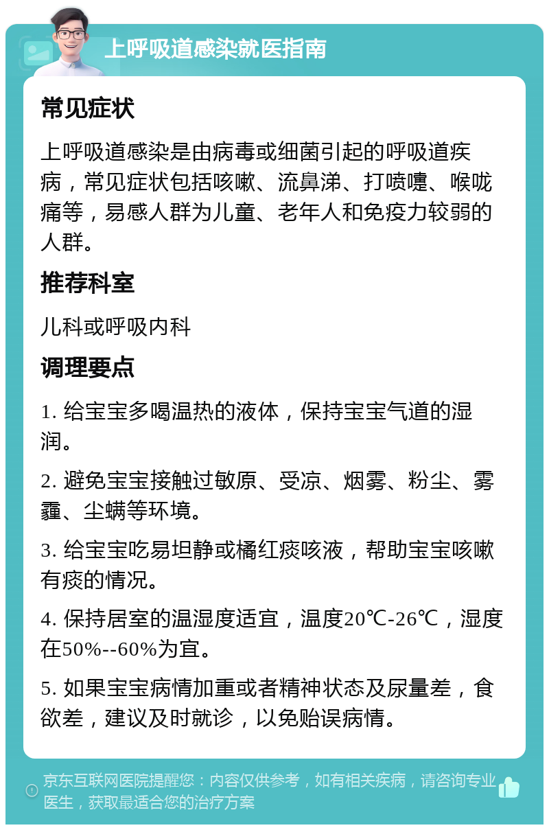 上呼吸道感染就医指南 常见症状 上呼吸道感染是由病毒或细菌引起的呼吸道疾病，常见症状包括咳嗽、流鼻涕、打喷嚏、喉咙痛等，易感人群为儿童、老年人和免疫力较弱的人群。 推荐科室 儿科或呼吸内科 调理要点 1. 给宝宝多喝温热的液体，保持宝宝气道的湿润。 2. 避免宝宝接触过敏原、受凉、烟雾、粉尘、雾霾、尘螨等环境。 3. 给宝宝吃易坦静或橘红痰咳液，帮助宝宝咳嗽有痰的情况。 4. 保持居室的温湿度适宜，温度20℃-26℃，湿度在50%--60%为宜。 5. 如果宝宝病情加重或者精神状态及尿量差，食欲差，建议及时就诊，以免贻误病情。