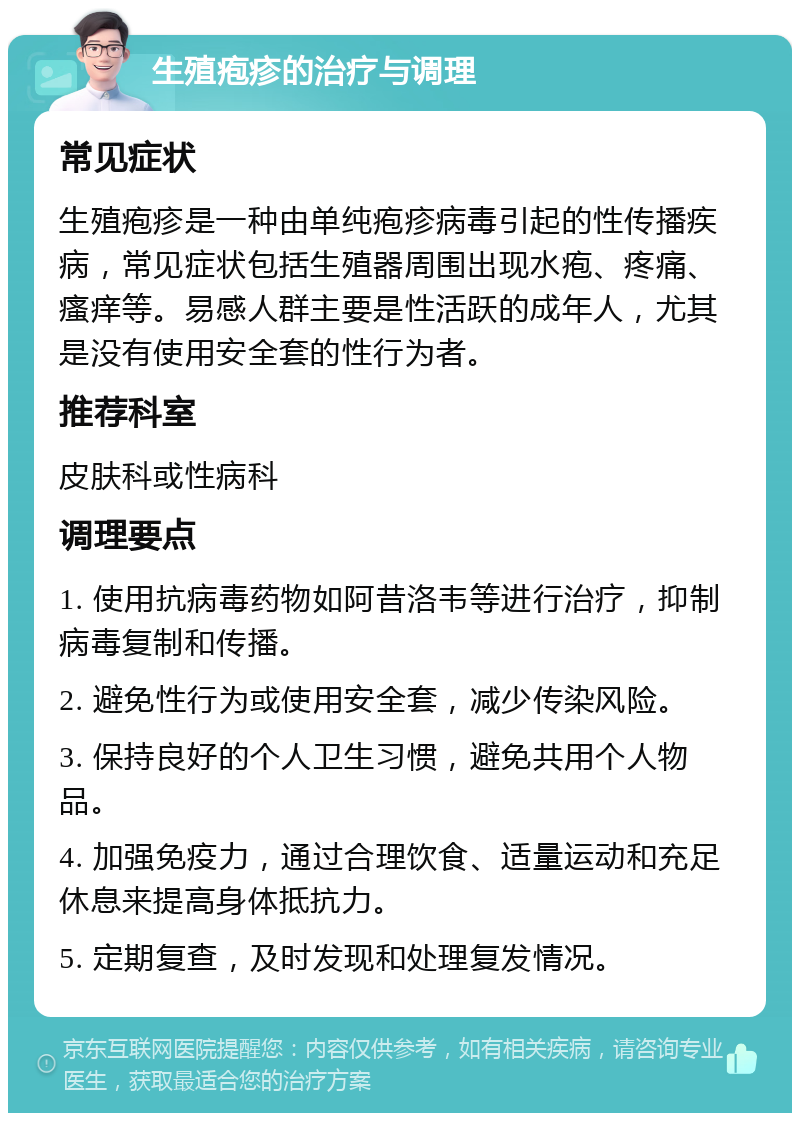 生殖疱疹的治疗与调理 常见症状 生殖疱疹是一种由单纯疱疹病毒引起的性传播疾病，常见症状包括生殖器周围出现水疱、疼痛、瘙痒等。易感人群主要是性活跃的成年人，尤其是没有使用安全套的性行为者。 推荐科室 皮肤科或性病科 调理要点 1. 使用抗病毒药物如阿昔洛韦等进行治疗，抑制病毒复制和传播。 2. 避免性行为或使用安全套，减少传染风险。 3. 保持良好的个人卫生习惯，避免共用个人物品。 4. 加强免疫力，通过合理饮食、适量运动和充足休息来提高身体抵抗力。 5. 定期复查，及时发现和处理复发情况。