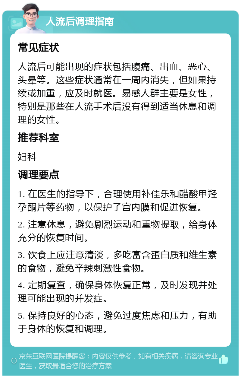 人流后调理指南 常见症状 人流后可能出现的症状包括腹痛、出血、恶心、头晕等。这些症状通常在一周内消失，但如果持续或加重，应及时就医。易感人群主要是女性，特别是那些在人流手术后没有得到适当休息和调理的女性。 推荐科室 妇科 调理要点 1. 在医生的指导下，合理使用补佳乐和醋酸甲羟孕酮片等药物，以保护子宫内膜和促进恢复。 2. 注意休息，避免剧烈运动和重物提取，给身体充分的恢复时间。 3. 饮食上应注意清淡，多吃富含蛋白质和维生素的食物，避免辛辣刺激性食物。 4. 定期复查，确保身体恢复正常，及时发现并处理可能出现的并发症。 5. 保持良好的心态，避免过度焦虑和压力，有助于身体的恢复和调理。