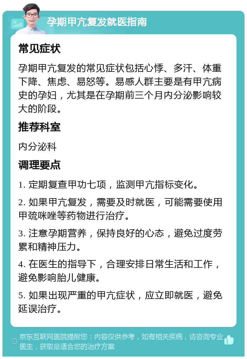 孕期甲亢复发就医指南 常见症状 孕期甲亢复发的常见症状包括心悸、多汗、体重下降、焦虑、易怒等。易感人群主要是有甲亢病史的孕妇，尤其是在孕期前三个月内分泌影响较大的阶段。 推荐科室 内分泌科 调理要点 1. 定期复查甲功七项，监测甲亢指标变化。 2. 如果甲亢复发，需要及时就医，可能需要使用甲巯咪唑等药物进行治疗。 3. 注意孕期营养，保持良好的心态，避免过度劳累和精神压力。 4. 在医生的指导下，合理安排日常生活和工作，避免影响胎儿健康。 5. 如果出现严重的甲亢症状，应立即就医，避免延误治疗。