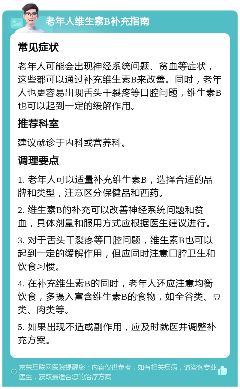 老年人维生素B补充指南 常见症状 老年人可能会出现神经系统问题、贫血等症状，这些都可以通过补充维生素B来改善。同时，老年人也更容易出现舌头干裂疼等口腔问题，维生素B也可以起到一定的缓解作用。 推荐科室 建议就诊于内科或营养科。 调理要点 1. 老年人可以适量补充维生素B，选择合适的品牌和类型，注意区分保健品和西药。 2. 维生素B的补充可以改善神经系统问题和贫血，具体剂量和服用方式应根据医生建议进行。 3. 对于舌头干裂疼等口腔问题，维生素B也可以起到一定的缓解作用，但应同时注意口腔卫生和饮食习惯。 4. 在补充维生素B的同时，老年人还应注意均衡饮食，多摄入富含维生素B的食物，如全谷类、豆类、肉类等。 5. 如果出现不适或副作用，应及时就医并调整补充方案。