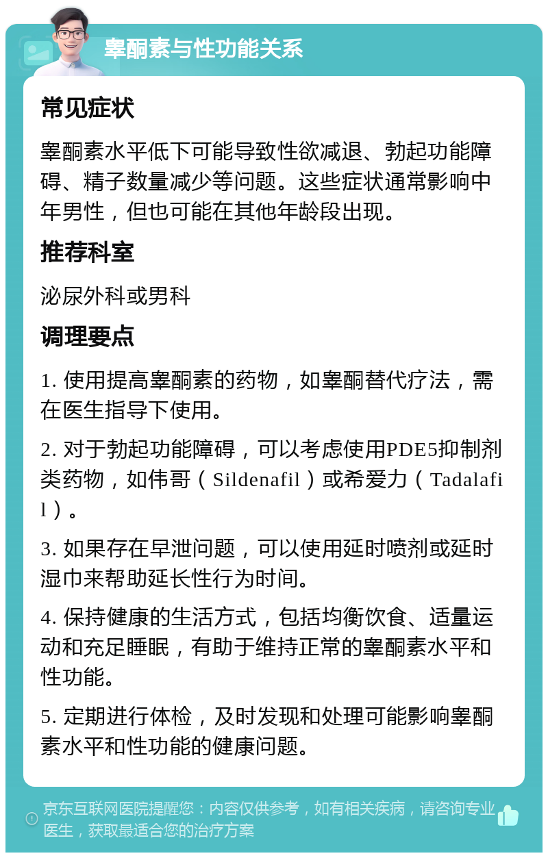 睾酮素与性功能关系 常见症状 睾酮素水平低下可能导致性欲减退、勃起功能障碍、精子数量减少等问题。这些症状通常影响中年男性，但也可能在其他年龄段出现。 推荐科室 泌尿外科或男科 调理要点 1. 使用提高睾酮素的药物，如睾酮替代疗法，需在医生指导下使用。 2. 对于勃起功能障碍，可以考虑使用PDE5抑制剂类药物，如伟哥（Sildenafil）或希爱力（Tadalafil）。 3. 如果存在早泄问题，可以使用延时喷剂或延时湿巾来帮助延长性行为时间。 4. 保持健康的生活方式，包括均衡饮食、适量运动和充足睡眠，有助于维持正常的睾酮素水平和性功能。 5. 定期进行体检，及时发现和处理可能影响睾酮素水平和性功能的健康问题。