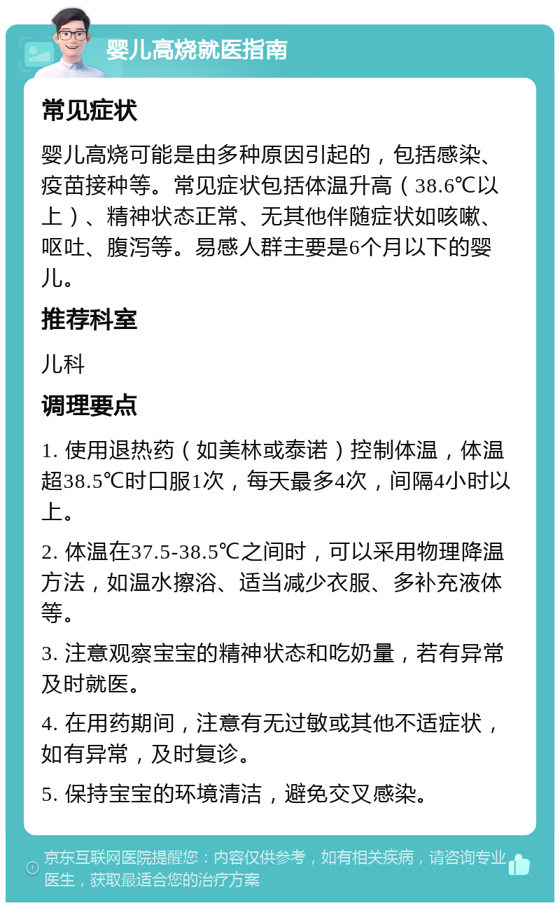 婴儿高烧就医指南 常见症状 婴儿高烧可能是由多种原因引起的，包括感染、疫苗接种等。常见症状包括体温升高（38.6℃以上）、精神状态正常、无其他伴随症状如咳嗽、呕吐、腹泻等。易感人群主要是6个月以下的婴儿。 推荐科室 儿科 调理要点 1. 使用退热药（如美林或泰诺）控制体温，体温超38.5℃时口服1次，每天最多4次，间隔4小时以上。 2. 体温在37.5-38.5℃之间时，可以采用物理降温方法，如温水擦浴、适当减少衣服、多补充液体等。 3. 注意观察宝宝的精神状态和吃奶量，若有异常及时就医。 4. 在用药期间，注意有无过敏或其他不适症状，如有异常，及时复诊。 5. 保持宝宝的环境清洁，避免交叉感染。