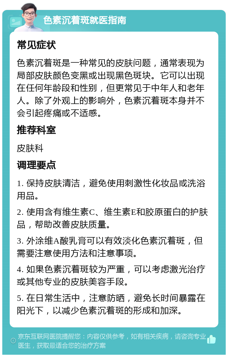 色素沉着斑就医指南 常见症状 色素沉着斑是一种常见的皮肤问题，通常表现为局部皮肤颜色变黑或出现黑色斑块。它可以出现在任何年龄段和性别，但更常见于中年人和老年人。除了外观上的影响外，色素沉着斑本身并不会引起疼痛或不适感。 推荐科室 皮肤科 调理要点 1. 保持皮肤清洁，避免使用刺激性化妆品或洗浴用品。 2. 使用含有维生素C、维生素E和胶原蛋白的护肤品，帮助改善皮肤质量。 3. 外涂维A酸乳膏可以有效淡化色素沉着斑，但需要注意使用方法和注意事项。 4. 如果色素沉着斑较为严重，可以考虑激光治疗或其他专业的皮肤美容手段。 5. 在日常生活中，注意防晒，避免长时间暴露在阳光下，以减少色素沉着斑的形成和加深。