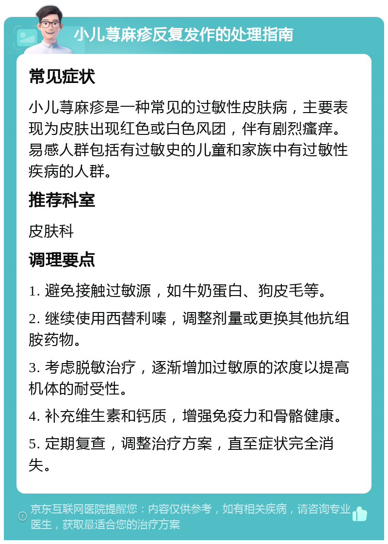 小儿荨麻疹反复发作的处理指南 常见症状 小儿荨麻疹是一种常见的过敏性皮肤病，主要表现为皮肤出现红色或白色风团，伴有剧烈瘙痒。易感人群包括有过敏史的儿童和家族中有过敏性疾病的人群。 推荐科室 皮肤科 调理要点 1. 避免接触过敏源，如牛奶蛋白、狗皮毛等。 2. 继续使用西替利嗪，调整剂量或更换其他抗组胺药物。 3. 考虑脱敏治疗，逐渐增加过敏原的浓度以提高机体的耐受性。 4. 补充维生素和钙质，增强免疫力和骨骼健康。 5. 定期复查，调整治疗方案，直至症状完全消失。