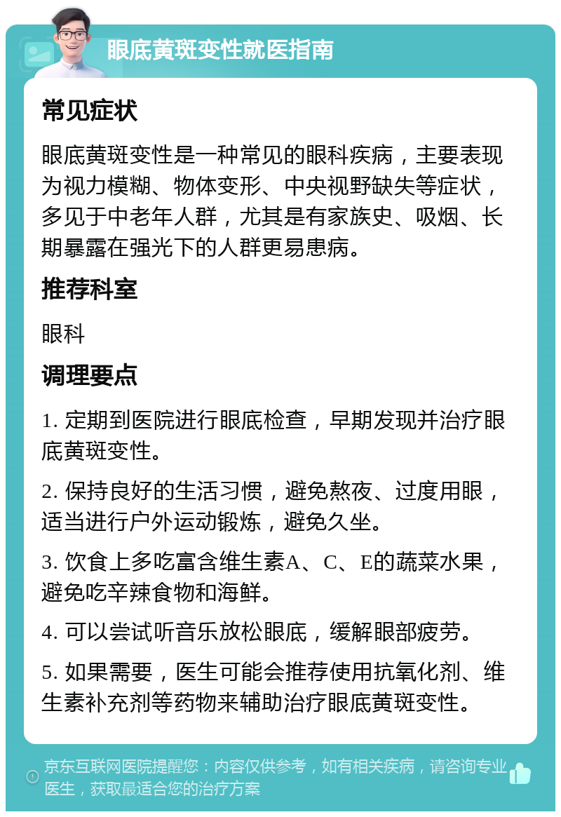 眼底黄斑变性就医指南 常见症状 眼底黄斑变性是一种常见的眼科疾病，主要表现为视力模糊、物体变形、中央视野缺失等症状，多见于中老年人群，尤其是有家族史、吸烟、长期暴露在强光下的人群更易患病。 推荐科室 眼科 调理要点 1. 定期到医院进行眼底检查，早期发现并治疗眼底黄斑变性。 2. 保持良好的生活习惯，避免熬夜、过度用眼，适当进行户外运动锻炼，避免久坐。 3. 饮食上多吃富含维生素A、C、E的蔬菜水果，避免吃辛辣食物和海鲜。 4. 可以尝试听音乐放松眼底，缓解眼部疲劳。 5. 如果需要，医生可能会推荐使用抗氧化剂、维生素补充剂等药物来辅助治疗眼底黄斑变性。