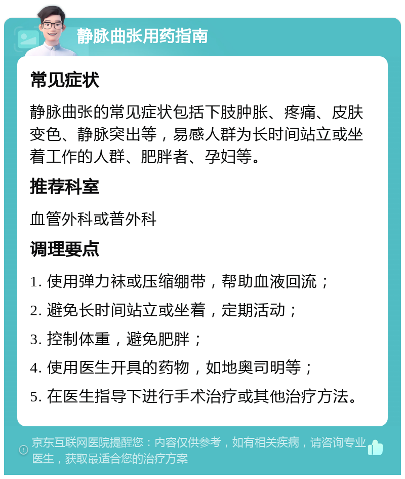 静脉曲张用药指南 常见症状 静脉曲张的常见症状包括下肢肿胀、疼痛、皮肤变色、静脉突出等，易感人群为长时间站立或坐着工作的人群、肥胖者、孕妇等。 推荐科室 血管外科或普外科 调理要点 1. 使用弹力袜或压缩绷带，帮助血液回流； 2. 避免长时间站立或坐着，定期活动； 3. 控制体重，避免肥胖； 4. 使用医生开具的药物，如地奥司明等； 5. 在医生指导下进行手术治疗或其他治疗方法。