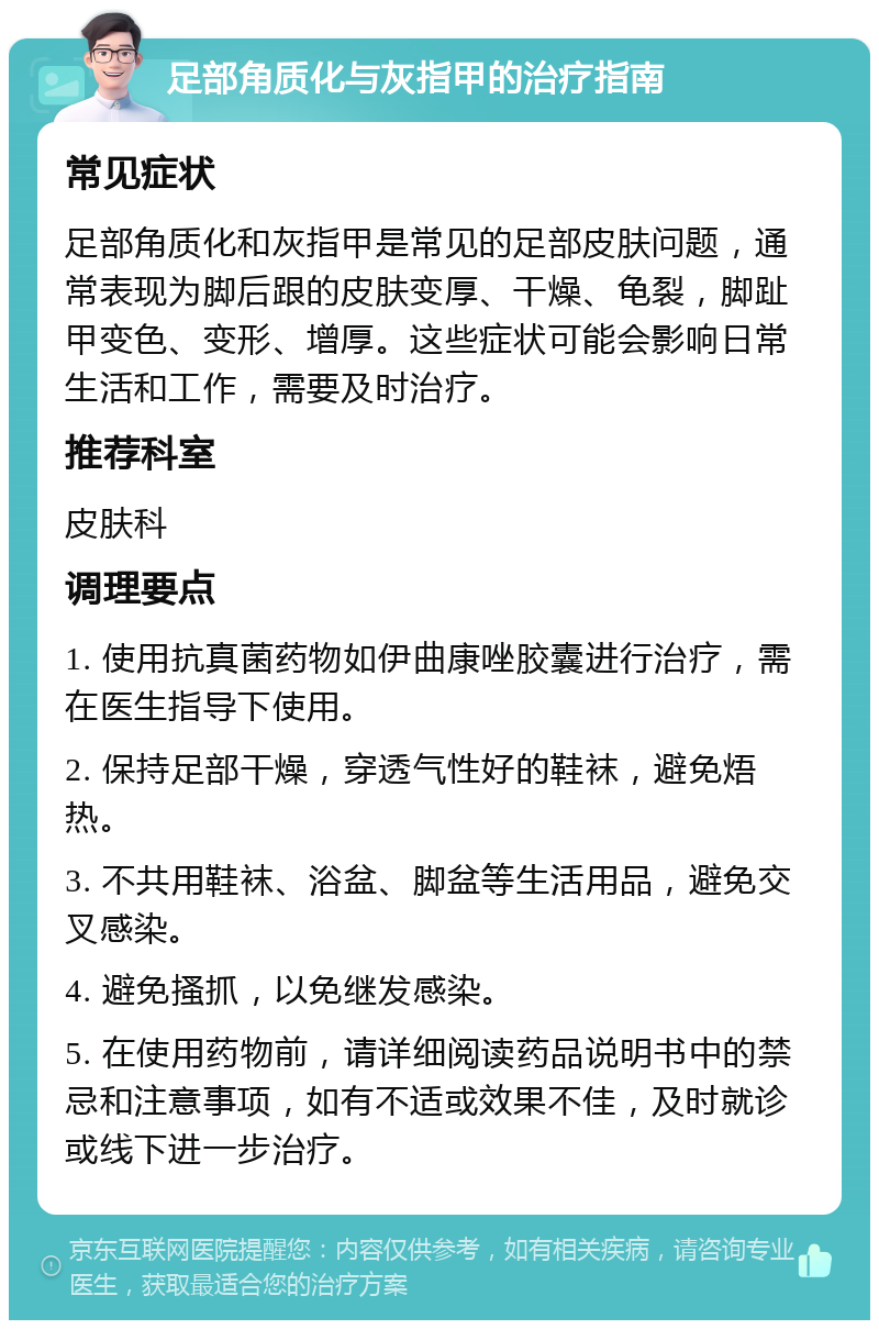 足部角质化与灰指甲的治疗指南 常见症状 足部角质化和灰指甲是常见的足部皮肤问题，通常表现为脚后跟的皮肤变厚、干燥、龟裂，脚趾甲变色、变形、增厚。这些症状可能会影响日常生活和工作，需要及时治疗。 推荐科室 皮肤科 调理要点 1. 使用抗真菌药物如伊曲康唑胶囊进行治疗，需在医生指导下使用。 2. 保持足部干燥，穿透气性好的鞋袜，避免焐热。 3. 不共用鞋袜、浴盆、脚盆等生活用品，避免交叉感染。 4. 避免搔抓，以免继发感染。 5. 在使用药物前，请详细阅读药品说明书中的禁忌和注意事项，如有不适或效果不佳，及时就诊或线下进一步治疗。