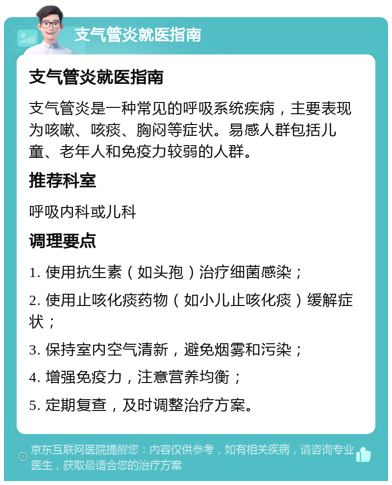 支气管炎就医指南 支气管炎就医指南 支气管炎是一种常见的呼吸系统疾病，主要表现为咳嗽、咳痰、胸闷等症状。易感人群包括儿童、老年人和免疫力较弱的人群。 推荐科室 呼吸内科或儿科 调理要点 1. 使用抗生素（如头孢）治疗细菌感染； 2. 使用止咳化痰药物（如小儿止咳化痰）缓解症状； 3. 保持室内空气清新，避免烟雾和污染； 4. 增强免疫力，注意营养均衡； 5. 定期复查，及时调整治疗方案。