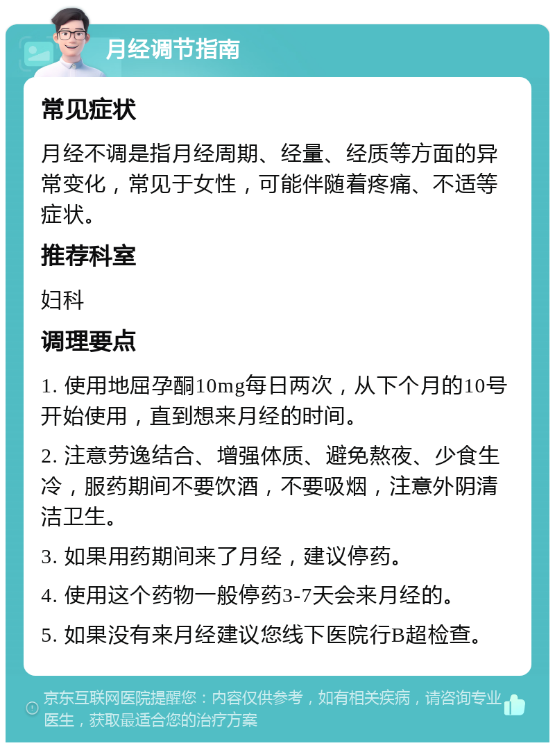 月经调节指南 常见症状 月经不调是指月经周期、经量、经质等方面的异常变化，常见于女性，可能伴随着疼痛、不适等症状。 推荐科室 妇科 调理要点 1. 使用地屈孕酮10mg每日两次，从下个月的10号开始使用，直到想来月经的时间。 2. 注意劳逸结合、增强体质、避免熬夜、少食生冷，服药期间不要饮酒，不要吸烟，注意外阴清洁卫生。 3. 如果用药期间来了月经，建议停药。 4. 使用这个药物一般停药3-7天会来月经的。 5. 如果没有来月经建议您线下医院行B超检查。