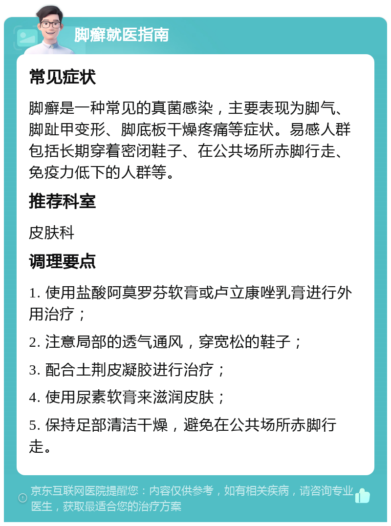 脚癣就医指南 常见症状 脚癣是一种常见的真菌感染，主要表现为脚气、脚趾甲变形、脚底板干燥疼痛等症状。易感人群包括长期穿着密闭鞋子、在公共场所赤脚行走、免疫力低下的人群等。 推荐科室 皮肤科 调理要点 1. 使用盐酸阿莫罗芬软膏或卢立康唑乳膏进行外用治疗； 2. 注意局部的透气通风，穿宽松的鞋子； 3. 配合土荆皮凝胶进行治疗； 4. 使用尿素软膏来滋润皮肤； 5. 保持足部清洁干燥，避免在公共场所赤脚行走。