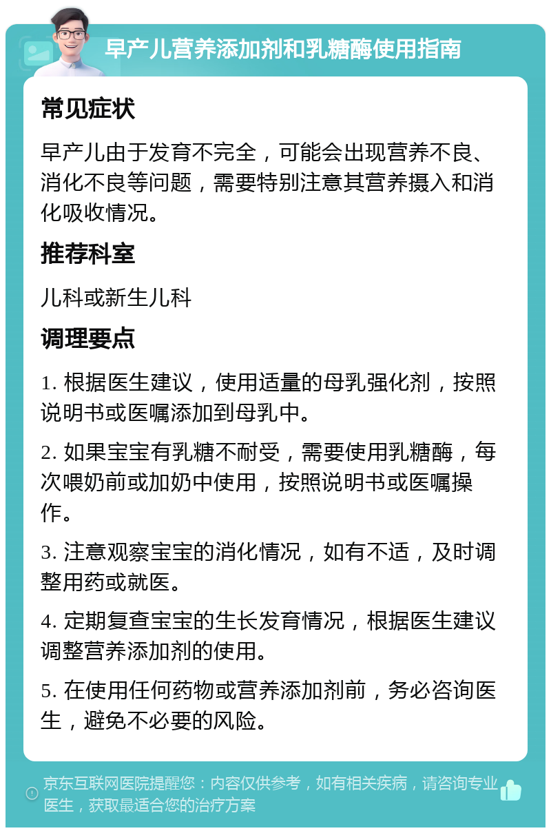 早产儿营养添加剂和乳糖酶使用指南 常见症状 早产儿由于发育不完全，可能会出现营养不良、消化不良等问题，需要特别注意其营养摄入和消化吸收情况。 推荐科室 儿科或新生儿科 调理要点 1. 根据医生建议，使用适量的母乳强化剂，按照说明书或医嘱添加到母乳中。 2. 如果宝宝有乳糖不耐受，需要使用乳糖酶，每次喂奶前或加奶中使用，按照说明书或医嘱操作。 3. 注意观察宝宝的消化情况，如有不适，及时调整用药或就医。 4. 定期复查宝宝的生长发育情况，根据医生建议调整营养添加剂的使用。 5. 在使用任何药物或营养添加剂前，务必咨询医生，避免不必要的风险。