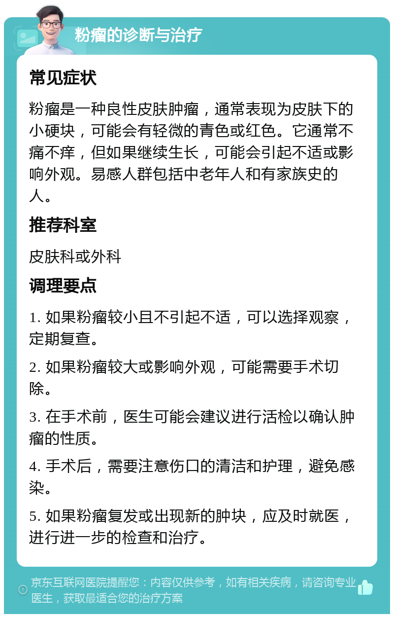 粉瘤的诊断与治疗 常见症状 粉瘤是一种良性皮肤肿瘤，通常表现为皮肤下的小硬块，可能会有轻微的青色或红色。它通常不痛不痒，但如果继续生长，可能会引起不适或影响外观。易感人群包括中老年人和有家族史的人。 推荐科室 皮肤科或外科 调理要点 1. 如果粉瘤较小且不引起不适，可以选择观察，定期复查。 2. 如果粉瘤较大或影响外观，可能需要手术切除。 3. 在手术前，医生可能会建议进行活检以确认肿瘤的性质。 4. 手术后，需要注意伤口的清洁和护理，避免感染。 5. 如果粉瘤复发或出现新的肿块，应及时就医，进行进一步的检查和治疗。