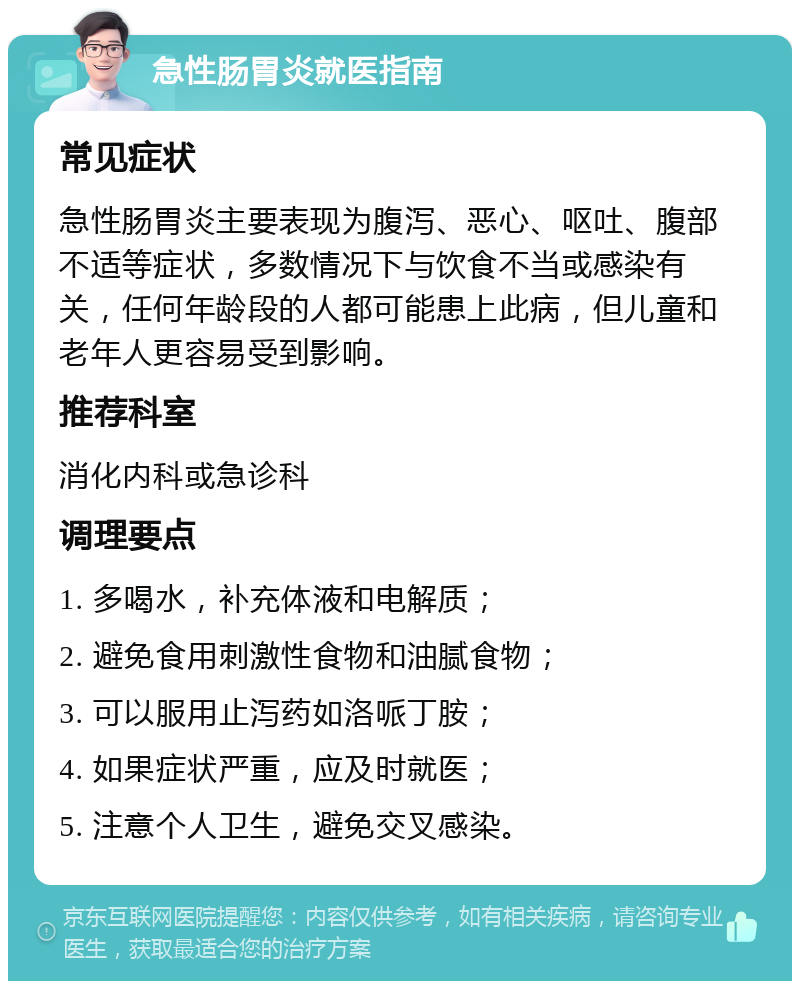 急性肠胃炎就医指南 常见症状 急性肠胃炎主要表现为腹泻、恶心、呕吐、腹部不适等症状，多数情况下与饮食不当或感染有关，任何年龄段的人都可能患上此病，但儿童和老年人更容易受到影响。 推荐科室 消化内科或急诊科 调理要点 1. 多喝水，补充体液和电解质； 2. 避免食用刺激性食物和油腻食物； 3. 可以服用止泻药如洛哌丁胺； 4. 如果症状严重，应及时就医； 5. 注意个人卫生，避免交叉感染。