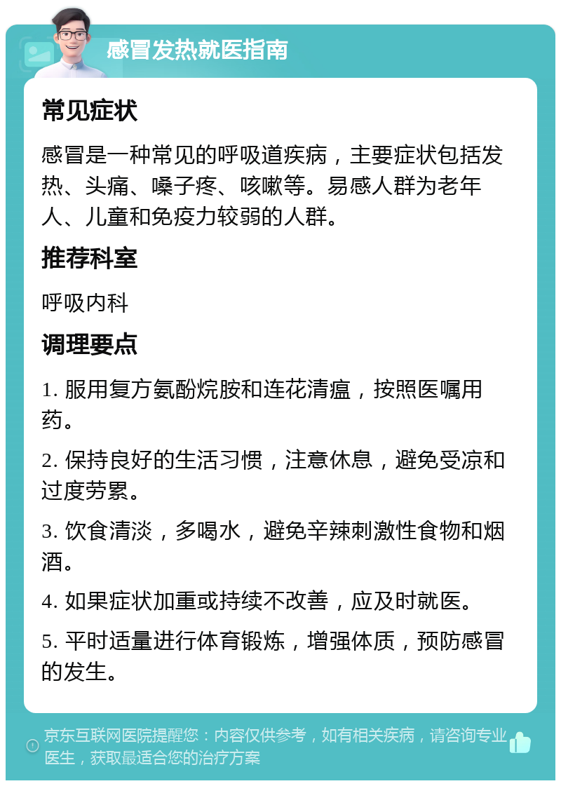 感冒发热就医指南 常见症状 感冒是一种常见的呼吸道疾病，主要症状包括发热、头痛、嗓子疼、咳嗽等。易感人群为老年人、儿童和免疫力较弱的人群。 推荐科室 呼吸内科 调理要点 1. 服用复方氨酚烷胺和连花清瘟，按照医嘱用药。 2. 保持良好的生活习惯，注意休息，避免受凉和过度劳累。 3. 饮食清淡，多喝水，避免辛辣刺激性食物和烟酒。 4. 如果症状加重或持续不改善，应及时就医。 5. 平时适量进行体育锻炼，增强体质，预防感冒的发生。