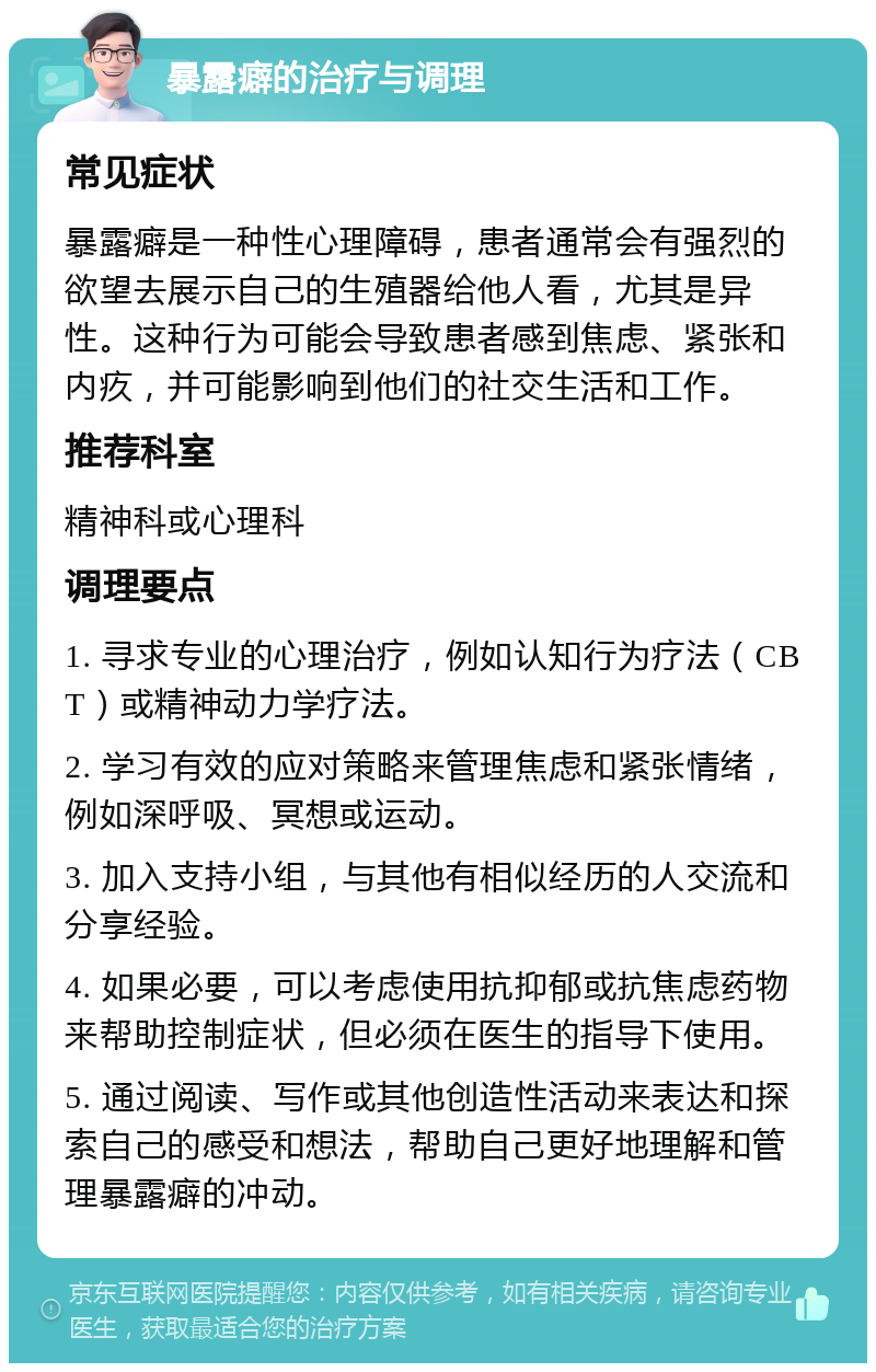 暴露癖的治疗与调理 常见症状 暴露癖是一种性心理障碍，患者通常会有强烈的欲望去展示自己的生殖器给他人看，尤其是异性。这种行为可能会导致患者感到焦虑、紧张和内疚，并可能影响到他们的社交生活和工作。 推荐科室 精神科或心理科 调理要点 1. 寻求专业的心理治疗，例如认知行为疗法（CBT）或精神动力学疗法。 2. 学习有效的应对策略来管理焦虑和紧张情绪，例如深呼吸、冥想或运动。 3. 加入支持小组，与其他有相似经历的人交流和分享经验。 4. 如果必要，可以考虑使用抗抑郁或抗焦虑药物来帮助控制症状，但必须在医生的指导下使用。 5. 通过阅读、写作或其他创造性活动来表达和探索自己的感受和想法，帮助自己更好地理解和管理暴露癖的冲动。