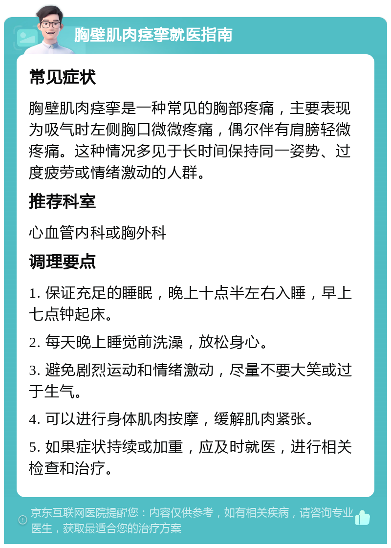 胸壁肌肉痉挛就医指南 常见症状 胸壁肌肉痉挛是一种常见的胸部疼痛，主要表现为吸气时左侧胸口微微疼痛，偶尔伴有肩膀轻微疼痛。这种情况多见于长时间保持同一姿势、过度疲劳或情绪激动的人群。 推荐科室 心血管内科或胸外科 调理要点 1. 保证充足的睡眠，晚上十点半左右入睡，早上七点钟起床。 2. 每天晚上睡觉前洗澡，放松身心。 3. 避免剧烈运动和情绪激动，尽量不要大笑或过于生气。 4. 可以进行身体肌肉按摩，缓解肌肉紧张。 5. 如果症状持续或加重，应及时就医，进行相关检查和治疗。