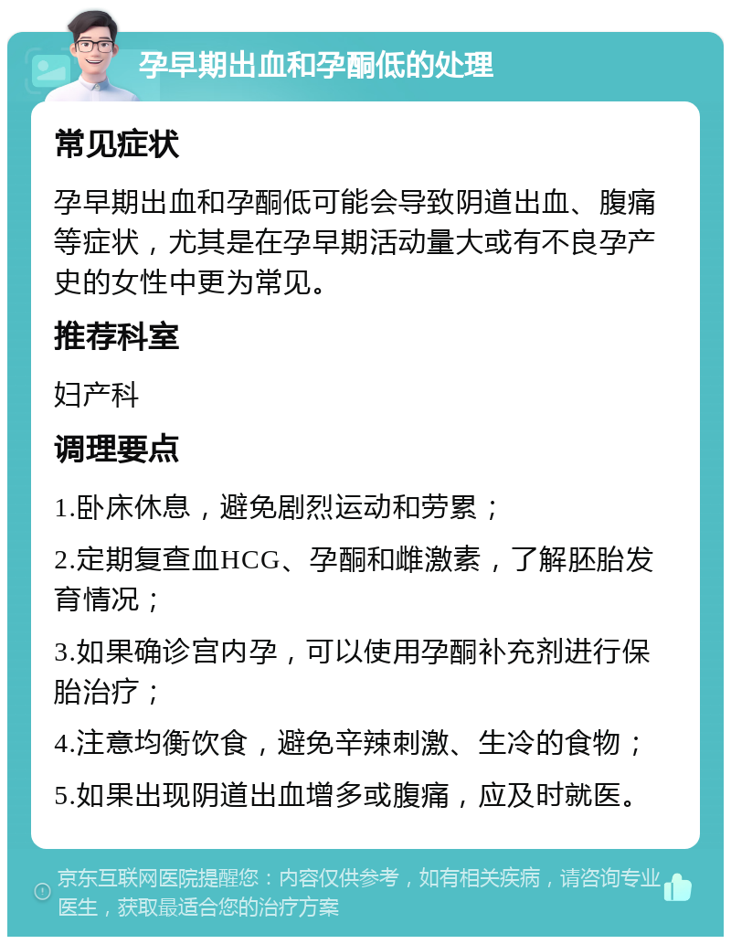 孕早期出血和孕酮低的处理 常见症状 孕早期出血和孕酮低可能会导致阴道出血、腹痛等症状，尤其是在孕早期活动量大或有不良孕产史的女性中更为常见。 推荐科室 妇产科 调理要点 1.卧床休息，避免剧烈运动和劳累； 2.定期复查血HCG、孕酮和雌激素，了解胚胎发育情况； 3.如果确诊宫内孕，可以使用孕酮补充剂进行保胎治疗； 4.注意均衡饮食，避免辛辣刺激、生冷的食物； 5.如果出现阴道出血增多或腹痛，应及时就医。