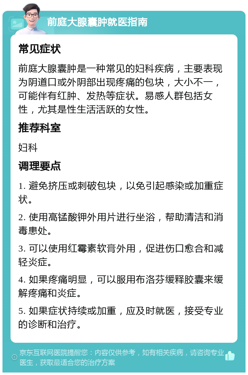 前庭大腺囊肿就医指南 常见症状 前庭大腺囊肿是一种常见的妇科疾病，主要表现为阴道口或外阴部出现疼痛的包块，大小不一，可能伴有红肿、发热等症状。易感人群包括女性，尤其是性生活活跃的女性。 推荐科室 妇科 调理要点 1. 避免挤压或刺破包块，以免引起感染或加重症状。 2. 使用高锰酸钾外用片进行坐浴，帮助清洁和消毒患处。 3. 可以使用红霉素软膏外用，促进伤口愈合和减轻炎症。 4. 如果疼痛明显，可以服用布洛芬缓释胶囊来缓解疼痛和炎症。 5. 如果症状持续或加重，应及时就医，接受专业的诊断和治疗。