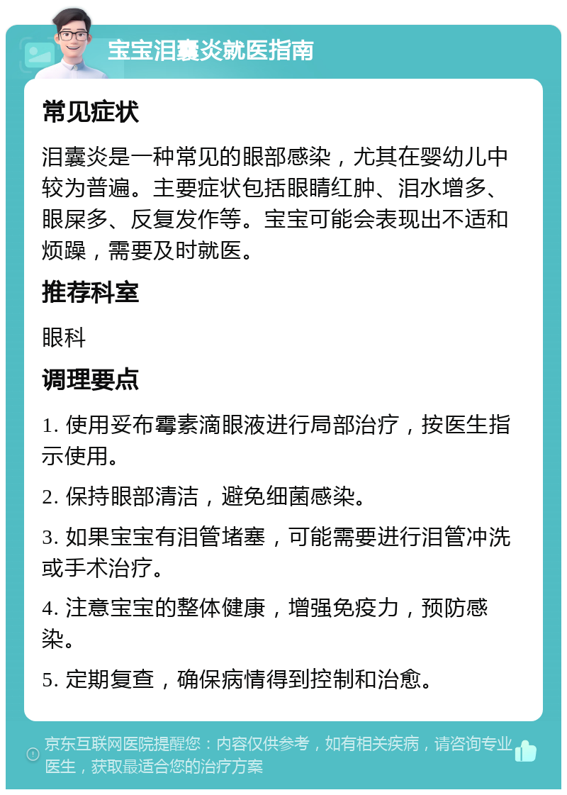 宝宝泪囊炎就医指南 常见症状 泪囊炎是一种常见的眼部感染，尤其在婴幼儿中较为普遍。主要症状包括眼睛红肿、泪水增多、眼屎多、反复发作等。宝宝可能会表现出不适和烦躁，需要及时就医。 推荐科室 眼科 调理要点 1. 使用妥布霉素滴眼液进行局部治疗，按医生指示使用。 2. 保持眼部清洁，避免细菌感染。 3. 如果宝宝有泪管堵塞，可能需要进行泪管冲洗或手术治疗。 4. 注意宝宝的整体健康，增强免疫力，预防感染。 5. 定期复查，确保病情得到控制和治愈。