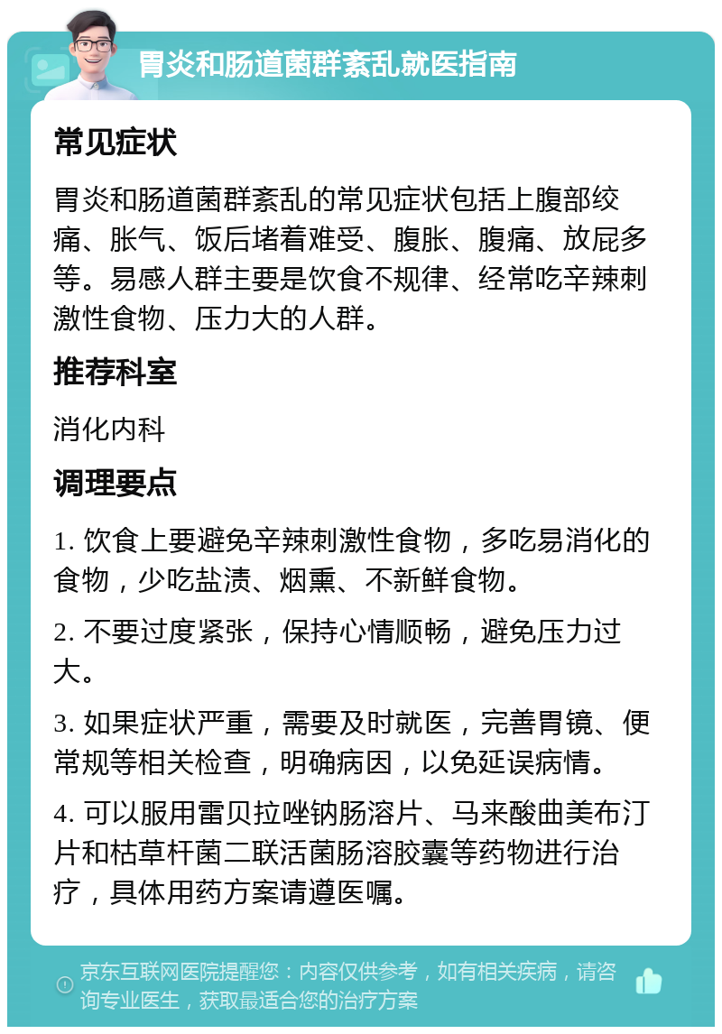 胃炎和肠道菌群紊乱就医指南 常见症状 胃炎和肠道菌群紊乱的常见症状包括上腹部绞痛、胀气、饭后堵着难受、腹胀、腹痛、放屁多等。易感人群主要是饮食不规律、经常吃辛辣刺激性食物、压力大的人群。 推荐科室 消化内科 调理要点 1. 饮食上要避免辛辣刺激性食物，多吃易消化的食物，少吃盐渍、烟熏、不新鲜食物。 2. 不要过度紧张，保持心情顺畅，避免压力过大。 3. 如果症状严重，需要及时就医，完善胃镜、便常规等相关检查，明确病因，以免延误病情。 4. 可以服用雷贝拉唑钠肠溶片、马来酸曲美布汀片和枯草杆菌二联活菌肠溶胶囊等药物进行治疗，具体用药方案请遵医嘱。