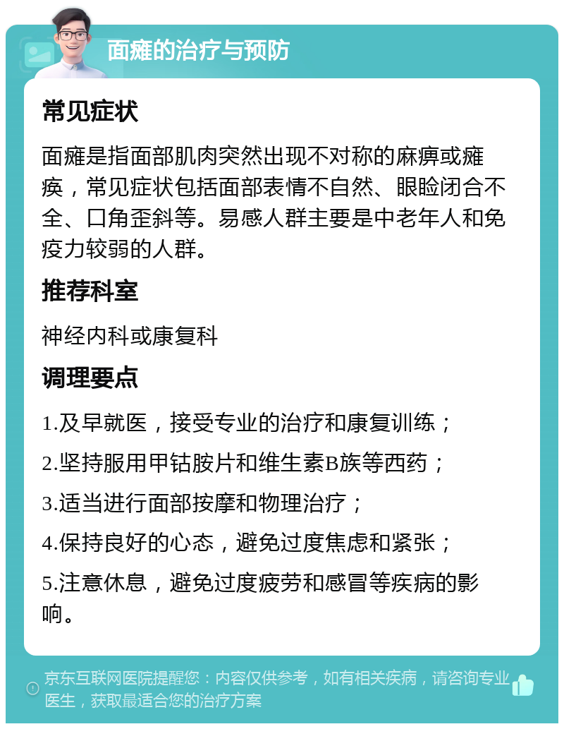 面瘫的治疗与预防 常见症状 面瘫是指面部肌肉突然出现不对称的麻痹或瘫痪，常见症状包括面部表情不自然、眼睑闭合不全、口角歪斜等。易感人群主要是中老年人和免疫力较弱的人群。 推荐科室 神经内科或康复科 调理要点 1.及早就医，接受专业的治疗和康复训练； 2.坚持服用甲钴胺片和维生素B族等西药； 3.适当进行面部按摩和物理治疗； 4.保持良好的心态，避免过度焦虑和紧张； 5.注意休息，避免过度疲劳和感冒等疾病的影响。