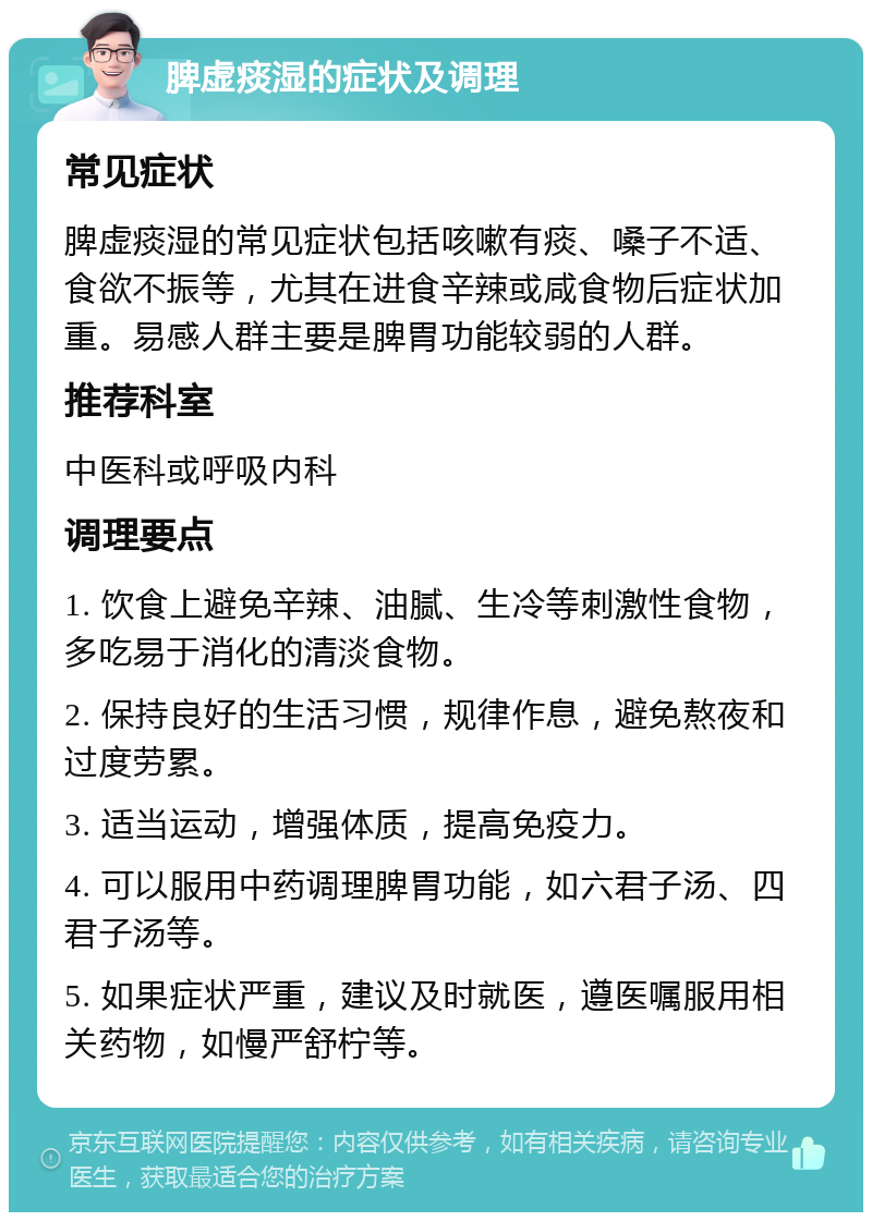 脾虚痰湿的症状及调理 常见症状 脾虚痰湿的常见症状包括咳嗽有痰、嗓子不适、食欲不振等，尤其在进食辛辣或咸食物后症状加重。易感人群主要是脾胃功能较弱的人群。 推荐科室 中医科或呼吸内科 调理要点 1. 饮食上避免辛辣、油腻、生冷等刺激性食物，多吃易于消化的清淡食物。 2. 保持良好的生活习惯，规律作息，避免熬夜和过度劳累。 3. 适当运动，增强体质，提高免疫力。 4. 可以服用中药调理脾胃功能，如六君子汤、四君子汤等。 5. 如果症状严重，建议及时就医，遵医嘱服用相关药物，如慢严舒柠等。