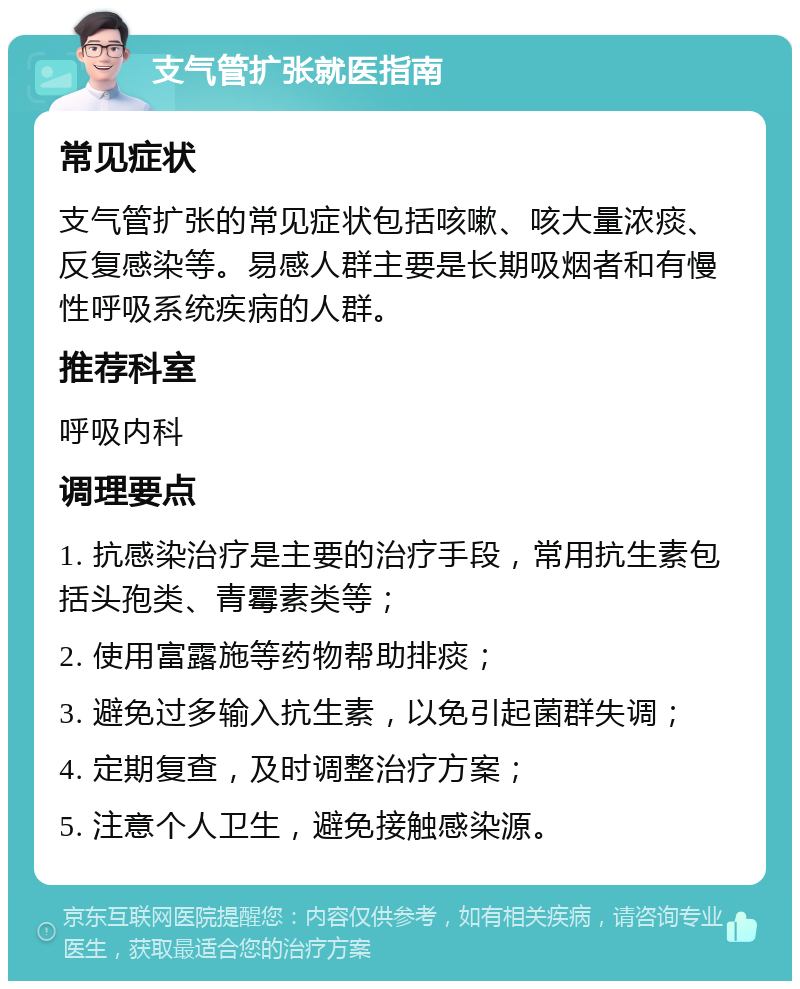 支气管扩张就医指南 常见症状 支气管扩张的常见症状包括咳嗽、咳大量浓痰、反复感染等。易感人群主要是长期吸烟者和有慢性呼吸系统疾病的人群。 推荐科室 呼吸内科 调理要点 1. 抗感染治疗是主要的治疗手段，常用抗生素包括头孢类、青霉素类等； 2. 使用富露施等药物帮助排痰； 3. 避免过多输入抗生素，以免引起菌群失调； 4. 定期复查，及时调整治疗方案； 5. 注意个人卫生，避免接触感染源。