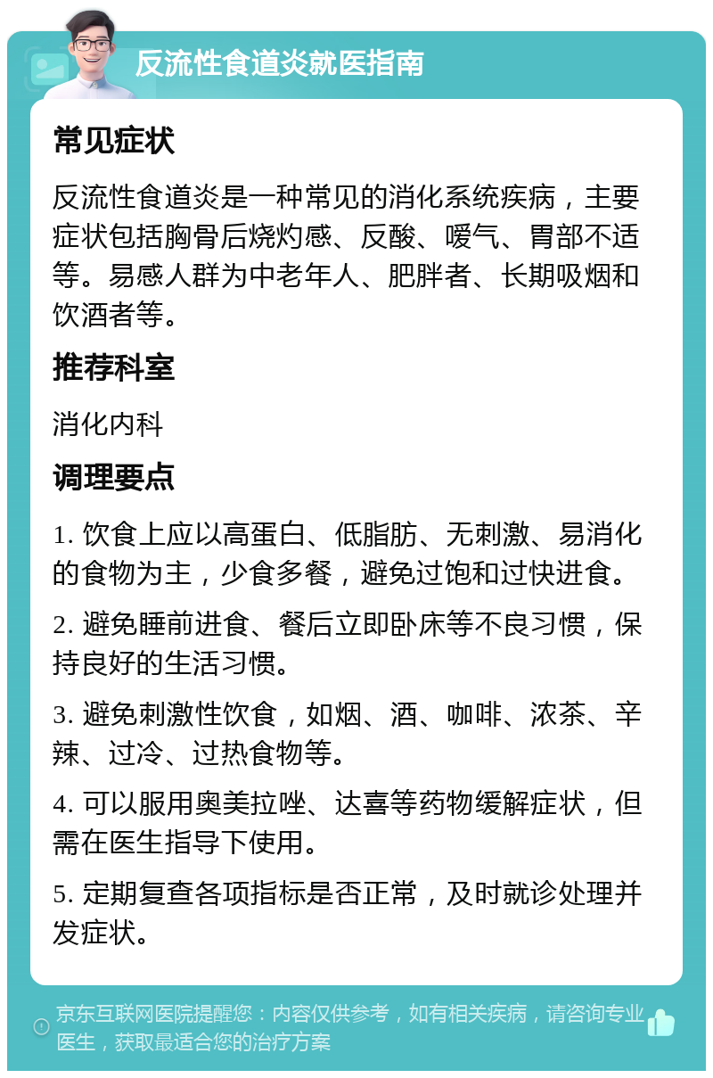 反流性食道炎就医指南 常见症状 反流性食道炎是一种常见的消化系统疾病，主要症状包括胸骨后烧灼感、反酸、嗳气、胃部不适等。易感人群为中老年人、肥胖者、长期吸烟和饮酒者等。 推荐科室 消化内科 调理要点 1. 饮食上应以高蛋白、低脂肪、无刺激、易消化的食物为主，少食多餐，避免过饱和过快进食。 2. 避免睡前进食、餐后立即卧床等不良习惯，保持良好的生活习惯。 3. 避免刺激性饮食，如烟、酒、咖啡、浓茶、辛辣、过冷、过热食物等。 4. 可以服用奥美拉唑、达喜等药物缓解症状，但需在医生指导下使用。 5. 定期复查各项指标是否正常，及时就诊处理并发症状。