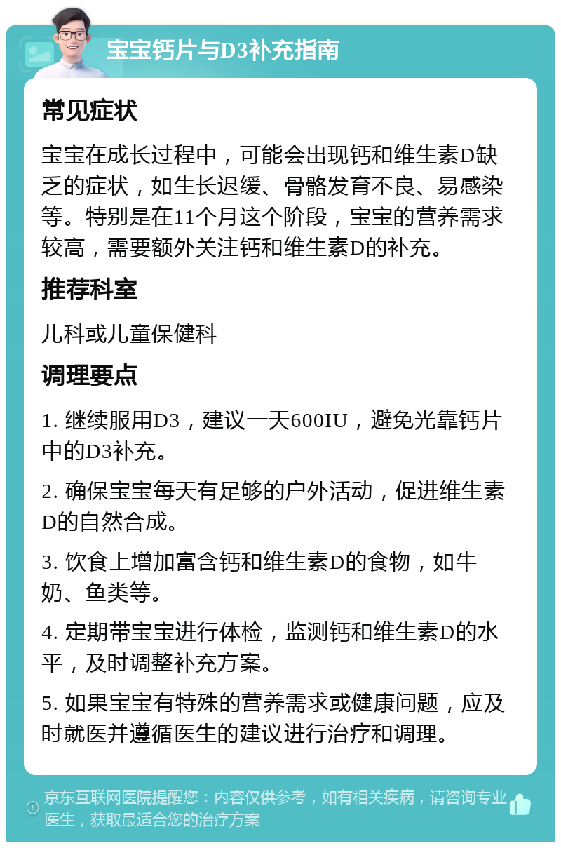 宝宝钙片与D3补充指南 常见症状 宝宝在成长过程中，可能会出现钙和维生素D缺乏的症状，如生长迟缓、骨骼发育不良、易感染等。特别是在11个月这个阶段，宝宝的营养需求较高，需要额外关注钙和维生素D的补充。 推荐科室 儿科或儿童保健科 调理要点 1. 继续服用D3，建议一天600IU，避免光靠钙片中的D3补充。 2. 确保宝宝每天有足够的户外活动，促进维生素D的自然合成。 3. 饮食上增加富含钙和维生素D的食物，如牛奶、鱼类等。 4. 定期带宝宝进行体检，监测钙和维生素D的水平，及时调整补充方案。 5. 如果宝宝有特殊的营养需求或健康问题，应及时就医并遵循医生的建议进行治疗和调理。