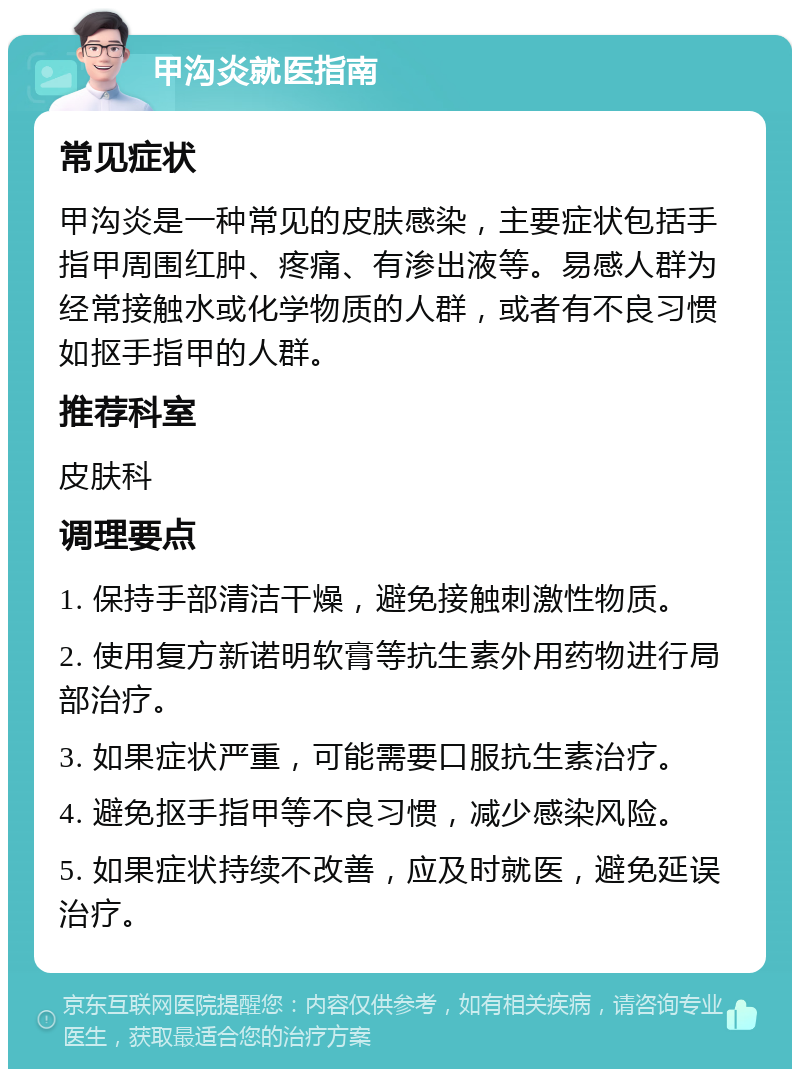 甲沟炎就医指南 常见症状 甲沟炎是一种常见的皮肤感染，主要症状包括手指甲周围红肿、疼痛、有渗出液等。易感人群为经常接触水或化学物质的人群，或者有不良习惯如抠手指甲的人群。 推荐科室 皮肤科 调理要点 1. 保持手部清洁干燥，避免接触刺激性物质。 2. 使用复方新诺明软膏等抗生素外用药物进行局部治疗。 3. 如果症状严重，可能需要口服抗生素治疗。 4. 避免抠手指甲等不良习惯，减少感染风险。 5. 如果症状持续不改善，应及时就医，避免延误治疗。