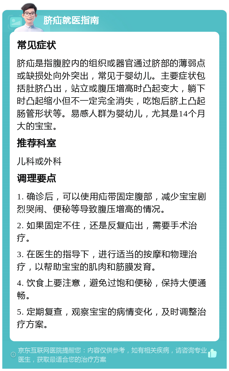 脐疝就医指南 常见症状 脐疝是指腹腔内的组织或器官通过脐部的薄弱点或缺损处向外突出，常见于婴幼儿。主要症状包括肚脐凸出，站立或腹压增高时凸起变大，躺下时凸起缩小但不一定完全消失，吃饱后脐上凸起肠管形状等。易感人群为婴幼儿，尤其是14个月大的宝宝。 推荐科室 儿科或外科 调理要点 1. 确诊后，可以使用疝带固定腹部，减少宝宝剧烈哭闹、便秘等导致腹压增高的情况。 2. 如果固定不住，还是反复疝出，需要手术治疗。 3. 在医生的指导下，进行适当的按摩和物理治疗，以帮助宝宝的肌肉和筋膜发育。 4. 饮食上要注意，避免过饱和便秘，保持大便通畅。 5. 定期复查，观察宝宝的病情变化，及时调整治疗方案。