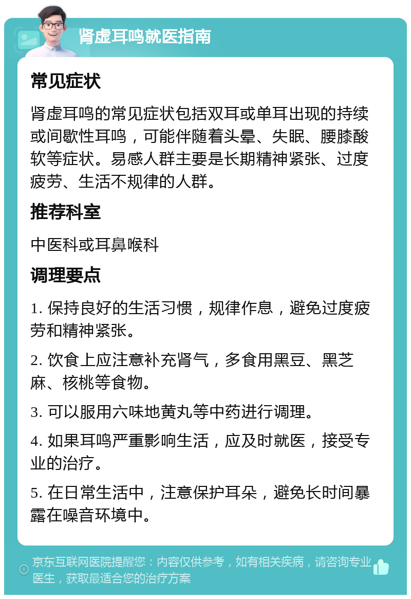 肾虚耳鸣就医指南 常见症状 肾虚耳鸣的常见症状包括双耳或单耳出现的持续或间歇性耳鸣，可能伴随着头晕、失眠、腰膝酸软等症状。易感人群主要是长期精神紧张、过度疲劳、生活不规律的人群。 推荐科室 中医科或耳鼻喉科 调理要点 1. 保持良好的生活习惯，规律作息，避免过度疲劳和精神紧张。 2. 饮食上应注意补充肾气，多食用黑豆、黑芝麻、核桃等食物。 3. 可以服用六味地黄丸等中药进行调理。 4. 如果耳鸣严重影响生活，应及时就医，接受专业的治疗。 5. 在日常生活中，注意保护耳朵，避免长时间暴露在噪音环境中。